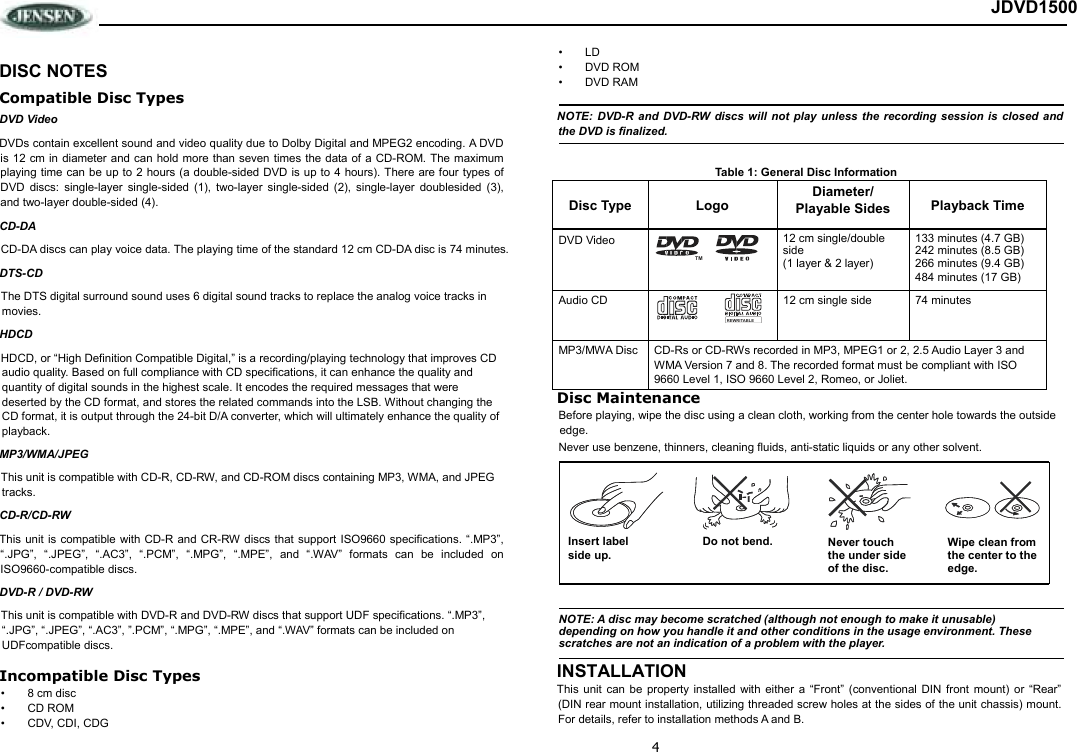 4 JDVD1500  DISC NOTES Compatible Disc Types DVD Video DVDs contain excellent sound and video quality due to Dolby Digital and MPEG2 encoding. A DVD is 12  cm in  diameter and can hold more than seven times the data of  a CD-ROM.  The maximum playing time can be up to 2 hours (a double-sided DVD is up to 4 hours). There are four types of DVD  discs:  single-layer  single-sided  (1),  two-layer  single-sided  (2),  single-layer  doublesided  (3), and two-layer double-sided (4). CD-DA CD-DA discs can play voice data. The playing time of the standard 12 cm CD-DA disc is 74 minutes. DTS-CD The DTS digital surround sound uses 6 digital sound tracks to replace the analog voice tracks in movies.  HDCD HDCD, or “High Definition Compatible Digital,” is a recording/playing technology that improves CD audio quality. Based on full compliance with CD specifications, it can enhance the quality and quantity of digital sounds in the highest scale. It encodes the required messages that were deserted by the CD format, and stores the related commands into the LSB. Without changing the CD format, it is output through the 24-bit D/A converter, which will ultimately enhance the quality of playback. MP3/WMA/JPEG This unit is compatible with CD-R, CD-RW, and CD-ROM discs containing MP3, WMA, and JPEG tracks.  CD-R/CD-RW This unit is  compatible with  CD-R and  CR-RW discs  that support ISO9660 specifications. “.MP3”, “.JPG”,  “.JPEG”,  “.AC3”,  “.PCM”,  “.MPG”,  “.MPE”,  and  “.WAV”  formats  can  be  included  on ISO9660-compatible discs. DVD-R / DVD-RW This unit is compatible with DVD-R and DVD-RW discs that support UDF specifications. “.MP3”, “.JPG”, “.JPEG”, “.AC3”, ”.PCM”, “.MPG”, “.MPE”, and “.WAV” formats can be included on UDFcompatible discs. Incompatible Disc Types •  8 cm disc •  CD ROM •  CDV, CDI, CDG •  LD •  DVD ROM •  DVD RAM NOTE: DVD-R and DVD-RW discs will not play unless the recording session is closed and the DVD is finalized. Table 1: General Disc Information Disc Type Logo Diameter/ Playable Sides Playback Time DVD Video  12 cm single/double side (1 layer &amp; 2 layer) 133 minutes (4.7 GB) 242 minutes (8.5 GB) 266 minutes (9.4 GB) 484 minutes (17 GB) Audio CD  12 cm single side  74 minutes MP3/MWA Disc CD-Rs or CD-RWs recorded in MP3, MPEG1 or 2, 2.5 Audio Layer 3 and WMA Version 7 and 8. The recorded format must be compliant with ISO 9660 Level 1, ISO 9660 Level 2, Romeo, or Joliet. Disc Maintenance Before playing, wipe the disc using a clean cloth, working from the center hole towards the outside edge. Never use benzene, thinners, cleaning fluids, anti-static liquids or any other solvent. INSTALLATION This  unit  can  be  property  installed  with  either  a “Front”  (conventional  DIN  front  mount)  or  “Rear” (DIN rear mount installation, utilizing threaded screw holes at the sides of the unit chassis) mount. For details, refer to installation methods A and B. TMREWRITABLENOTE: A disc may become scratched (although not enough to make it unusable)  depending on how you handle it and other conditions in the usage environment. These  scratches are not an indication of a problem with the player. Insert label Do not bend. Never touch the under side of the disc. Wipe clean from  the center to the edge. side up. 