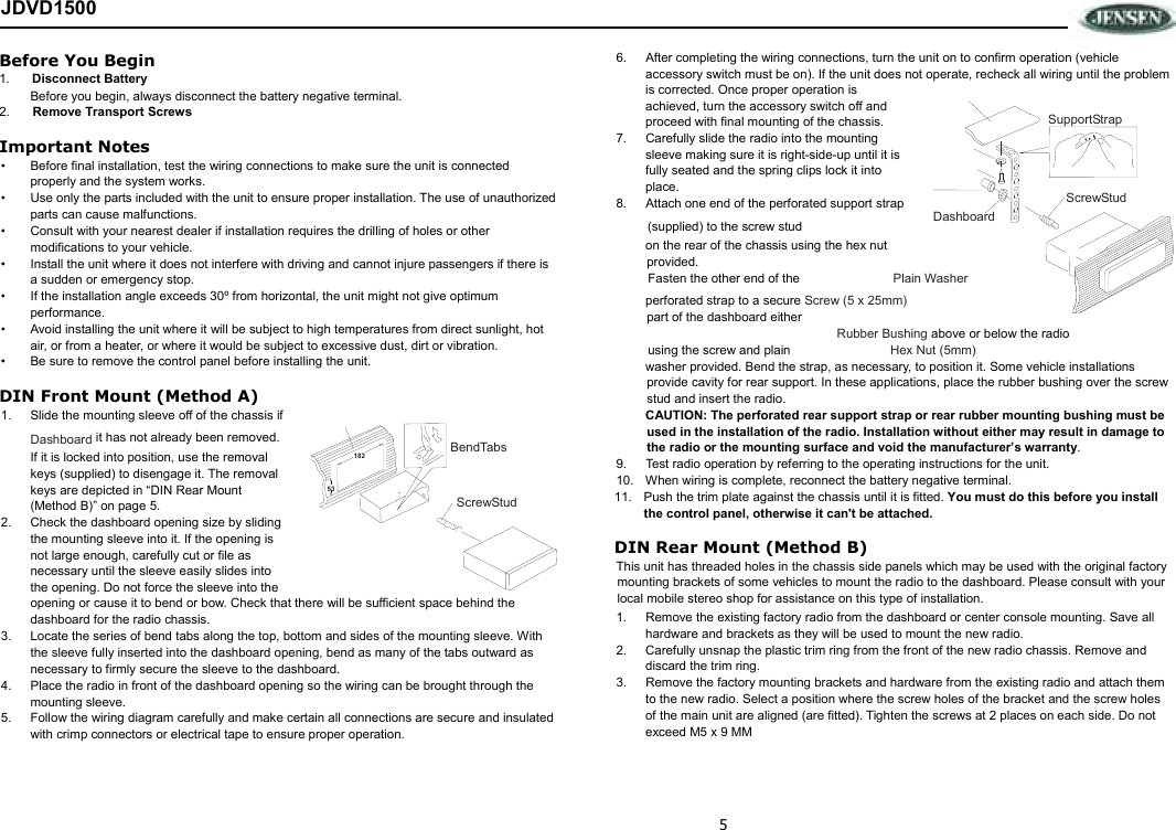 5 JDVD1500 Before You Begin 1.  Disconnect Battery Before you begin, always disconnect the battery negative terminal. 2.  Remove Transport Screws  Important Notes •  Before final installation, test the wiring connections to make sure the unit is connected properly and the system works. •  Use only the parts included with the unit to ensure proper installation. The use of unauthorized parts can cause malfunctions. •  Consult with your nearest dealer if installation requires the drilling of holes or other modifications to your vehicle. •  Install the unit where it does not interfere with driving and cannot injure passengers if there is a sudden or emergency stop. •  If the installation angle exceeds 30º from horizontal, the unit might not give optimum performance. •  Avoid installing the unit where it will be subject to high temperatures from direct sunlight, hot air, or from a heater, or where it would be subject to excessive dust, dirt or vibration. •  Be sure to remove the control panel before installing the unit. DIN Front Mount (Method A) 1.  Slide the mounting sleeve off of the chassis if Dashboard it has not already been removed. If it is locked into position, use the removal keys (supplied) to disengage it. The removal keys are depicted in “DIN Rear Mount (Method B)” on page 5. 2.  Check the dashboard opening size by sliding the mounting sleeve into it. If the opening is not large enough, carefully cut or file as necessary until the sleeve easily slides into the opening. Do not force the sleeve into the opening or cause it to bend or bow. Check that there will be sufficient space behind the dashboard for the radio chassis. 3.  Locate the series of bend tabs along the top, bottom and sides of the mounting sleeve. With the sleeve fully inserted into the dashboard opening, bend as many of the tabs outward as necessary to firmly secure the sleeve to the dashboard. 4.  Place the radio in front of the dashboard opening so the wiring can be brought through the mounting sleeve. 5.  Follow the wiring diagram carefully and make certain all connections are secure and insulated with crimp connectors or electrical tape to ensure proper operation.  6.  After completing the wiring connections, turn the unit on to confirm operation (vehicle accessory switch must be on). If the unit does not operate, recheck all wiring until the problem is corrected. Once proper operation is achieved, turn the accessory switch off and proceed with final mounting of the chassis. 7.  Carefully slide the radio into the mounting sleeve making sure it is right-side-up until it is fully seated and the spring clips lock it into place. 8.  Attach one end of the perforated support strap  (supplied) to the screw stud   Dashboard on the rear of the chassis using the hex nut provided.  Fasten the other end of the   Plain Washer perforated strap to a secure Screw (5 x 25mm) part of the dashboard either  Rubber Bushing above or below the radio  using the screw and plain   Hex Nut (5mm) washer provided. Bend the strap, as necessary, to position it. Some vehicle installations provide cavity for rear support. In these applications, place the rubber bushing over the screw stud and insert the radio. CAUTION: The perforated rear support strap or rear rubber mounting bushing must be used in the installation of the radio. Installation without either may result in damage to the radio or the mounting surface and void the manufacturer’s warranty. 9.  Test radio operation by referring to the operating instructions for the unit. 10.  When wiring is complete, reconnect the battery negative terminal. 11.  Push the trim plate against the chassis until it is fitted. You must do this before you install the control panel, otherwise it can&apos;t be attached. DIN Rear Mount (Method B) This unit has threaded holes in the chassis side panels which may be used with the original factory mounting brackets of some vehicles to mount the radio to the dashboard. Please consult with your local mobile stereo shop for assistance on this type of installation. 1.  Remove the existing factory radio from the dashboard or center console mounting. Save all hardware and brackets as they will be used to mount the new radio. 2.  Carefully unsnap the plastic trim ring from the front of the new radio chassis. Remove and discard the trim ring. 3.  Remove the factory mounting brackets and hardware from the existing radio and attach them to the new radio. Select a position where the screw holes of the bracket and the screw holes of the main unit are aligned (are fitted). Tighten the screws at 2 places on each side. Do not exceed M5 x 9 MM  18253BendTabs ScrewStud ScrewStud SupportStrap 