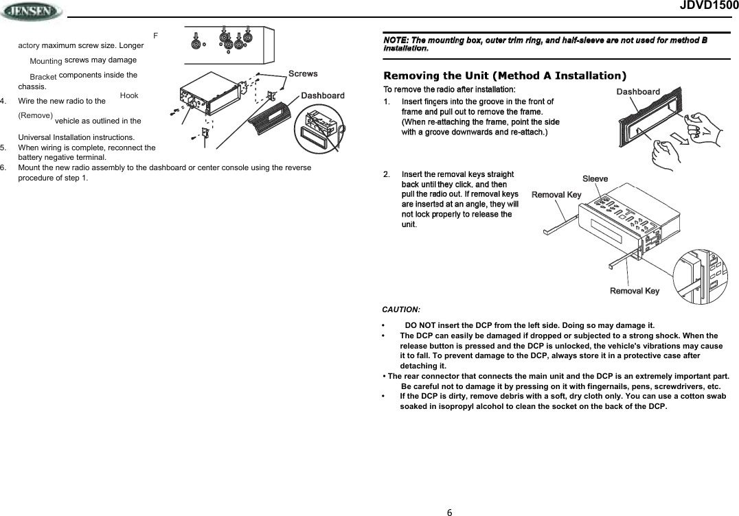 6 JDVD1500 Factory maximum screw size. Longer  Mounting screws may damage  Bracket components inside the chassis. 4.  Wire the new radio to the   Hook (Remove) vehicle as outlined in the  Universal Installation instructions. 5.  When wiring is complete, reconnect the battery negative terminal. 6.  Mount the new radio assembly to the dashboard or center console using the reverse procedure of step 1.  CAUTION:  •  DO NOT insert the DCP from the left side. Doing so may damage it. •  The DCP can easily be damaged if dropped or subjected to a strong shock. When the release button is pressed and the DCP is unlocked, the vehicle&apos;s vibrations may cause it to fall. To prevent damage to the DCP, always store it in a protective case after detaching it. • The rear connector that connects the main unit and the DCP is an extremely important part. Be careful not to damage it by pressing on it with fingernails, pens, screwdrivers, etc.  •  If the DCP is dirty, remove debris with a soft, dry cloth only. You can use a cotton swab soaked in isopropyl alcohol to clean the socket on the back of the DCP. 