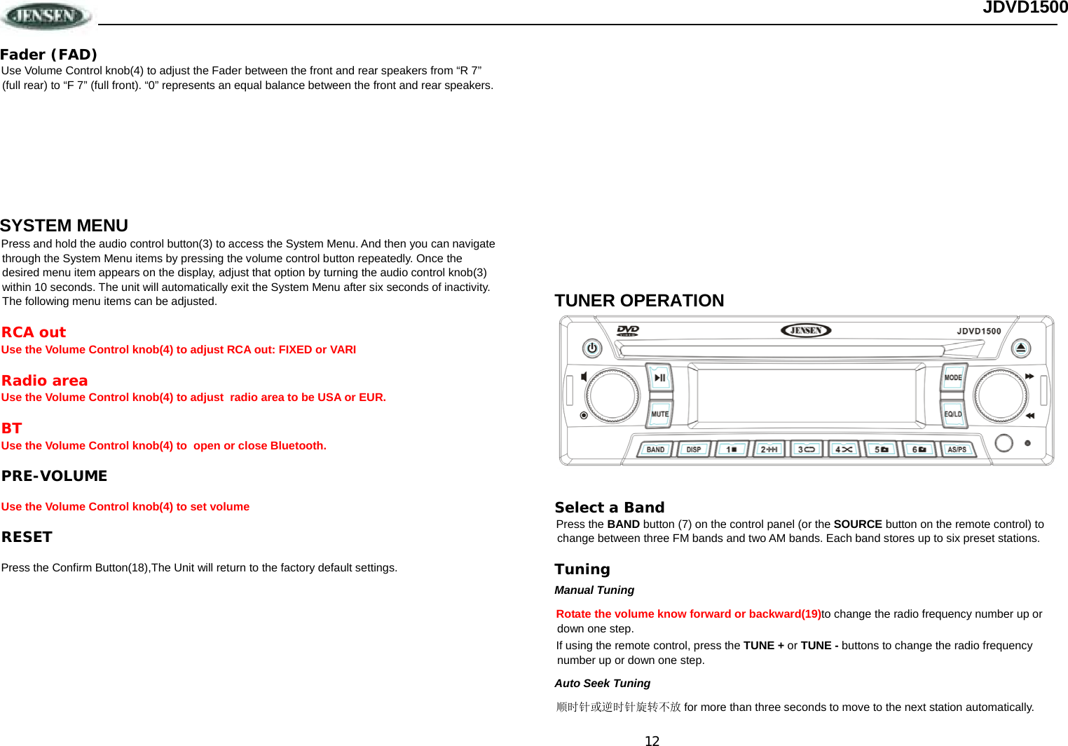 12 JDVD1500 Fader (FAD) Use Volume Control knob(4) to adjust the Fader between the front and rear speakers from “R 7” (full rear) to “F 7” (full front). “0” represents an equal balance between the front and rear speakers.        SYSTEM MENU Press and hold the audio control button(3) to access the System Menu. And then you can navigate through the System Menu items by pressing the volume control button repeatedly. Once the desired menu item appears on the display, adjust that option by turning the audio control knob(3) within 10 seconds. The unit will automatically exit the System Menu after six seconds of inactivity. The following menu items can be adjusted. RCA out Use the Volume Control knob(4) to adjust RCA out: FIXED or VARI Radio area Use the Volume Control knob(4) to adjust  radio area to be USA or EUR. BT Use the Volume Control knob(4) to  open or close Bluetooth. PRE-VOLUME Use the Volume Control knob(4) to set volume RESET Press the Confirm Button(18),The Unit will return to the factory default settings.                       TUNER OPERATION  Select a Band Press the BAND button (7) on the control panel (or the SOURCE button on the remote control) to change between three FM bands and two AM bands. Each band stores up to six preset stations. Tuning Manual Tuning Rotate the volume know forward or backward(19)to change the radio frequency number up or down one step.  If using the remote control, press the TUNE + or TUNE - buttons to change the radio frequency number up or down one step. Auto Seek Tuning 顺时针或逆时针旋转不放 for more than three seconds to move to the next station automatically. 