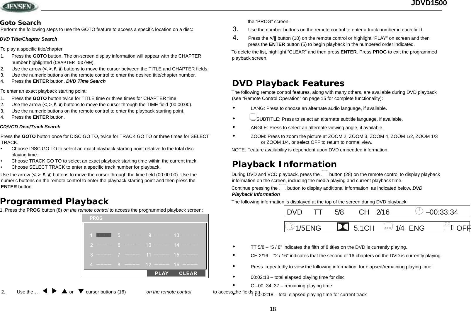 18 JDVD1500 Goto Search Perform the following steps to use the GOTO feature to access a specific location on a disc:  DVD Title/Chapter Search To play a specific title/chapter: 1. Press the GOTO button. The on-screen display information will appear with the CHAPTER number highlighted (CHAPTER 00/00). 2.  Use the arrow (&lt;, &gt;, /\, \/) buttons to move the cursor between the TITLE and CHAPTER fields.  3.  Use the numeric buttons on the remote control to enter the desired title/chapter number. 4. Press the ENTER button. DVD Time Search To enter an exact playback starting point: 1. Press the GOTO button twice for TITLE time or three times for CHAPTER time.  2.  Use the arrow (&lt;, &gt;, /\, \/) buttons to move the cursor through the TIME field (00:00:00).  3.  Use the numeric buttons on the remote control to enter the playback starting point. 4. Press the ENTER button. CD/VCD Disc/Track Search Press the GOTO button once for DISC GO TO, twice for TRACK GO TO or three times for SELECT TRACK.  •  Choose DISC GO TO to select an exact playback starting point relative to the total disc playing time. •  Choose TRACK GO TO to select an exact playback starting time within the current track. •  Choose SELECT TRACK to enter a specific track number for playback. Use the arrow (&lt;, &gt;, /\, \/) buttons to move the cursor through the time field (00:00:00). Use the numeric buttons on the remote control to enter the playback starting point and then press the ENTER button. Programmed Playback 1. Press the PROG button (8) on the remote control to access the programmed playback screen:  the “PROG” screen.  3.  Use the number buttons on the remote control to enter a track number in each field.  4.  Press the &gt;/|| button (18) on the remote control or highlight “PLAY” on screen and then press the ENTER button (5) to begin playback in the numbered order indicated. To delete the list, highlight “CLEAR” and then press ENTER. Press PROG to exit the programmed playback screen.  DVD Playback Features The following remote control features, along with many others, are available during DVD playback (see “Remote Control Operation” on page 15 for complete functionality): •  LANG: Press to choose an alternate audio language, if available. •  .... SUBTITLE: Press to select an alternate subtitle language, if available. •  ANGLE: Press to select an alternate viewing angle, if available. •  ZOOM: Press to zoom the picture at ZOOM 2, ZOOM 3, ZOOM 4, ZOOM 1/2, ZOOM 1/3 or ZOOM 1/4, or select OFF to return to normal view. NOTE: Feature availability is dependent upon DVD embedded information. Playback Information During DVD and VCD playback, press the   button (28) on the remote control to display playback information on the screen, including the media playing and current playback time.  Continue pressing the   button to display additional information, as indicated below. DVD Playback Information The following information is displayed at the top of the screen during DVD playback:  •  TT 5/8 – “5 / 8&quot; indicates the fifth of 8 titles on the DVD is currently playing. •  CH 2/16 – “2 / 16&quot; indicates that the second of 16 chapters on the DVD is currently playing. •  Press  repeatedly to view the following information: for elapsed/remaining playing time: •  00:02:18 – total elapsed playing time for disc •  C –00 :34 :37 – remaining playing time •  T 00:02:18 – total elapsed playing time for current track 5TTDVD 00:33:34 16/2CH/8– 4ENG OFF CH1/5ENG 5.1 1/ cursor buttons (16)  Use the , ,  2.  or   on the remote control  to access the fields on  