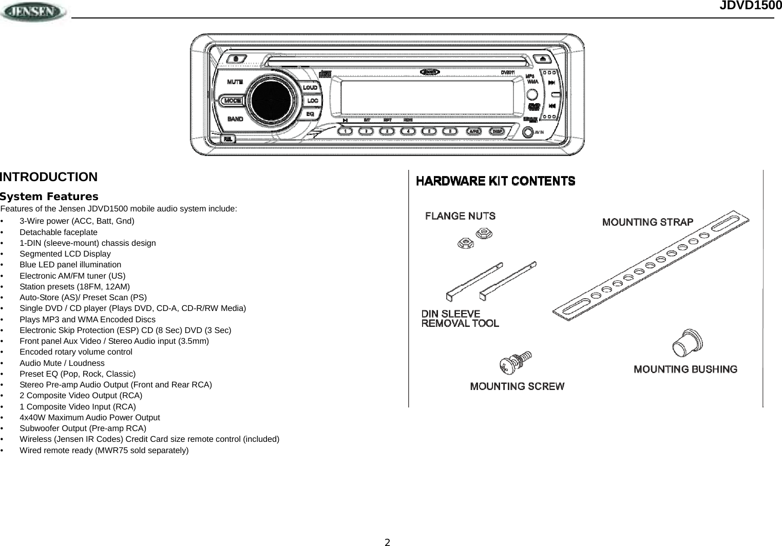 2 JDVD1500  INTRODUCTION System Features Features of the Jensen JDVD1500 mobile audio system include: •  3-Wire power (ACC, Batt, Gnd) • Detachable faceplate •  1-DIN (sleeve-mount) chassis design •  Segmented LCD Display  •  Blue LED panel illumination • Electronic AM/FM tuner (US) •  Station presets (18FM, 12AM) •  Auto-Store (AS)/ Preset Scan (PS) •  Single DVD / CD player (Plays DVD, CD-A, CD-R/RW Media) •  Plays MP3 and WMA Encoded Discs •  Electronic Skip Protection (ESP) CD (8 Sec) DVD (3 Sec) •  Front panel Aux Video / Stereo Audio input (3.5mm) •  Encoded rotary volume control •  Audio Mute / Loudness •  Preset EQ (Pop, Rock, Classic)  •  Stereo Pre-amp Audio Output (Front and Rear RCA) •  2 Composite Video Output (RCA) •  1 Composite Video Input (RCA)  •  4x40W Maximum Audio Power Output •  Subwoofer Output (Pre-amp RCA) •  Wireless (Jensen IR Codes) Credit Card size remote control (included) •  Wired remote ready (MWR75 sold separately) 