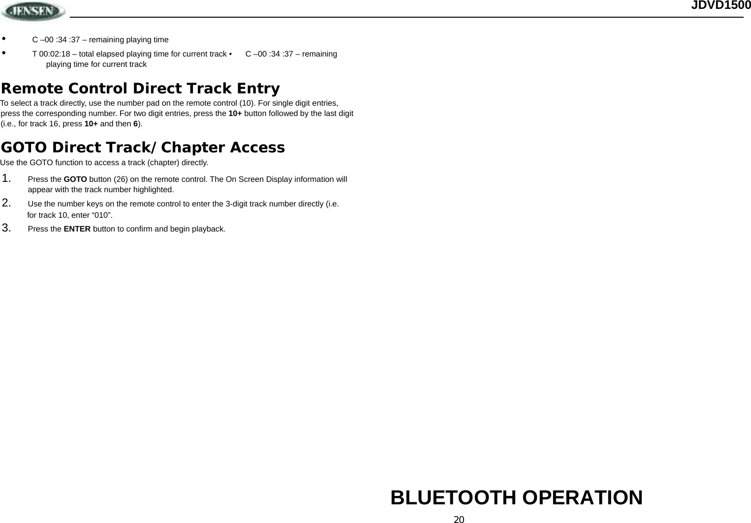 20 JDVD1500 •  C –00 :34 :37 – remaining playing time •  T 00:02:18 – total elapsed playing time for current track •  C –00 :34 :37 – remaining playing time for current track Remote Control Direct Track Entry To select a track directly, use the number pad on the remote control (10). For single digit entries, press the corresponding number. For two digit entries, press the 10+ button followed by the last digit (i.e., for track 16, press 10+ and then 6). GOTO Direct Track/Chapter Access Use the GOTO function to access a track (chapter) directly. 1.  Press the GOTO button (26) on the remote control. The On Screen Display information will appear with the track number highlighted. 2.  Use the number keys on the remote control to enter the 3-digit track number directly (i.e.  for track 10, enter “010”. 3.  Press the ENTER button to confirm and begin playback.                           BLUETOOTH OPERATION 