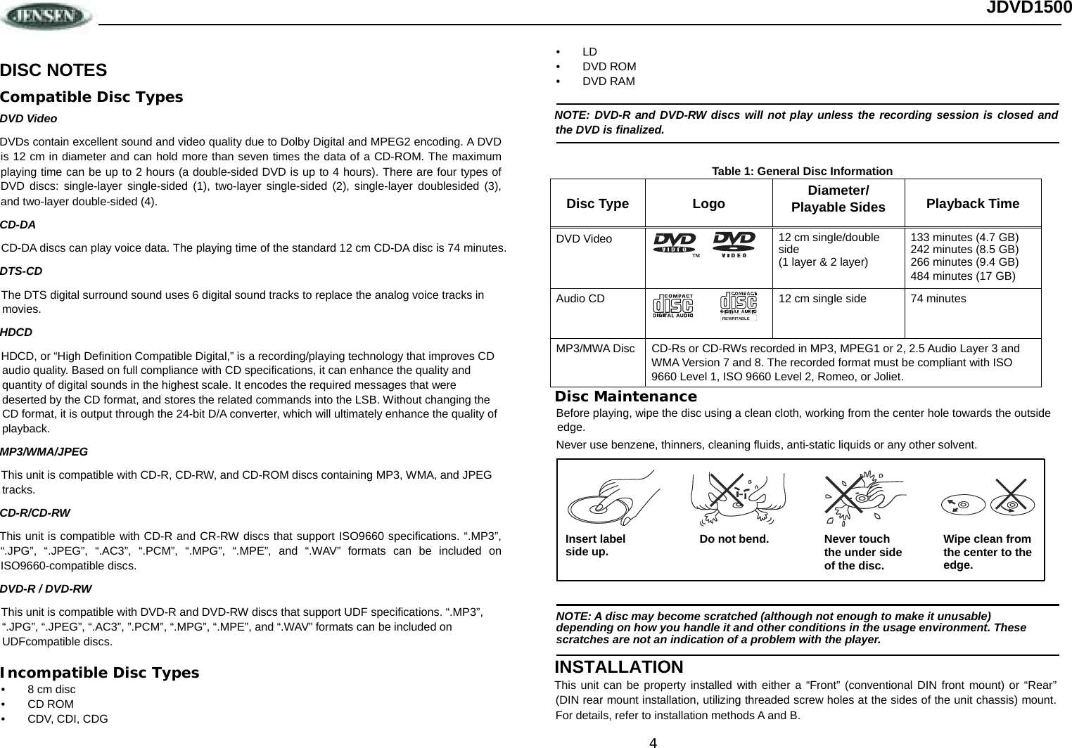 4 JDVD1500  DISC NOTES Compatible Disc Types DVD Video DVDs contain excellent sound and video quality due to Dolby Digital and MPEG2 encoding. A DVD is 12 cm in diameter and can hold more than seven times the data of a CD-ROM. The maximum playing time can be up to 2 hours (a double-sided DVD is up to 4 hours). There are four types of DVD discs: single-layer single-sided (1), two-layer single-sided (2), single-layer doublesided (3), and two-layer double-sided (4). CD-DA CD-DA discs can play voice data. The playing time of the standard 12 cm CD-DA disc is 74 minutes. DTS-CD The DTS digital surround sound uses 6 digital sound tracks to replace the analog voice tracks in movies.  HDCD HDCD, or “High Definition Compatible Digital,” is a recording/playing technology that improves CD audio quality. Based on full compliance with CD specifications, it can enhance the quality and quantity of digital sounds in the highest scale. It encodes the required messages that were deserted by the CD format, and stores the related commands into the LSB. Without changing the CD format, it is output through the 24-bit D/A converter, which will ultimately enhance the quality of playback. MP3/WMA/JPEG This unit is compatible with CD-R, CD-RW, and CD-ROM discs containing MP3, WMA, and JPEG tracks.  CD-R/CD-RW This unit is compatible with CD-R and CR-RW discs that support ISO9660 specifications. “.MP3”, “.JPG”, “.JPEG”, “.AC3”, “.PCM”, “.MPG”, “.MPE”, and “.WAV” formats can be included on ISO9660-compatible discs. DVD-R / DVD-RW This unit is compatible with DVD-R and DVD-RW discs that support UDF specifications. “.MP3”, “.JPG”, “.JPEG”, “.AC3”, ”.PCM”, “.MPG”, “.MPE”, and “.WAV” formats can be included on UDFcompatible discs. Incompatible Disc Types •  8 cm disc • CD ROM • CDV, CDI, CDG • LD • DVD ROM • DVD RAM NOTE: DVD-R and DVD-RW discs will not play unless the recording session is closed and the DVD is finalized. Table 1: General Disc Information Disc Type Logo Diameter/ Playable Sides Playback Time DVD Video  12 cm single/double side (1 layer &amp; 2 layer) 133 minutes (4.7 GB) 242 minutes (8.5 GB) 266 minutes (9.4 GB) 484 minutes (17 GB) Audio CD  12 cm single side  74 minutes MP3/MWA Disc CD-Rs or CD-RWs recorded in MP3, MPEG1 or 2, 2.5 Audio Layer 3 and WMA Version 7 and 8. The recorded format must be compliant with ISO 9660 Level 1, ISO 9660 Level 2, Romeo, or Joliet. Disc Maintenance Before playing, wipe the disc using a clean cloth, working from the center hole towards the outside edge. Never use benzene, thinners, cleaning fluids, anti-static liquids or any other solvent. INSTALLATION This unit can be property installed with either a “Front” (conventional DIN front mount) or “Rear” (DIN rear mount installation, utilizing threaded screw holes at the sides of the unit chassis) mount. For details, refer to installation methods A and B. TMREWRITABLENOTE: A disc may become scratched (although not enough to make it unusable)  depending on how you handle it and other conditions in the usage environment. These  scratches are not an indication of a problem with the player. Insert label Do not bend. Never touch the under side of the disc. Wipe clean from  the center to the edge.side up. 