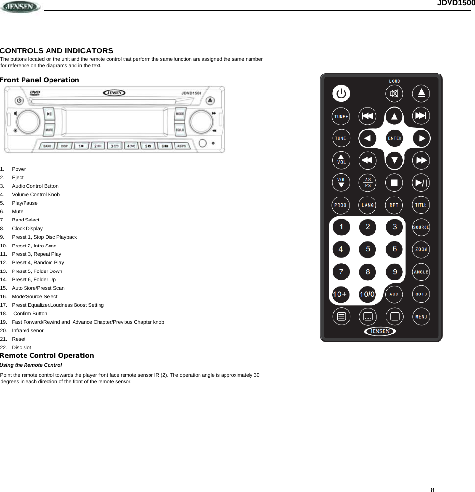 8 JDVD1500CONTROLS AND INDICATORS The buttons located on the unit and the remote control that perform the same function are assigned the same number for reference on the diagrams and in the text. Front Panel Operation  1. Power 2. Eject 3. Audio Control Button 4.  Volume Control Knob 5. Play/Pause 6. Mute 7. Band Select 8. Clock Display 9.  Preset 1, Stop Disc Playback 10. Preset 2, Intro Scan 11.  Preset 3, Repeat Play 12.  Preset 4, Random Play 13.  Preset 5, Folder Down 14.  Preset 6, Folder Up 15.  Auto Store/Preset Scan 16. Mode/Source Select 17.  Preset Equalizer/Loudness Boost Setting  18.  Confirm Button 19.  Fast Forward/Rewind and  Advance Chapter/Previous Chapter knob 20. Infrared senor 21. Reset 22. Disc slot Remote Control Operation Using the Remote Control Point the remote control towards the player front face remote sensor IR (2). The operation angle is approximately 30 degrees in each direction of the front of the remote sensor.                                                                                                                          