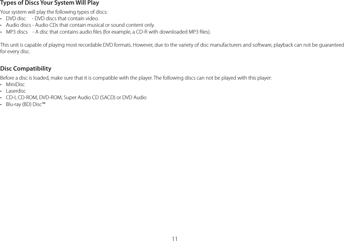 11Types of Discs Your System Will PlayYour system will play the following types of discs:•  DVD disc     - DVD discs that contain video.•  Audio discs - Audio CDs that contain musical or sound content only.•  MP3 discs    - A disc that contains audio ﬁles (for example, a CD-R with downloaded MP3 ﬁles).This unit is capable of playing most recordable DVD formats. However, due to the variety of disc manufacturers and software, playback can not be guaranteed for every disc.Disc CompatibilityBefore a disc is loaded, make sure that it is compatible with the player. The following discs can not be played with this player:• MiniDisc• Laserdisc•  CD-I, CD-ROM, DVD-ROM, Super Audio CD (SACD) or DVD Audio•  Blu-ray (BD) Disc™