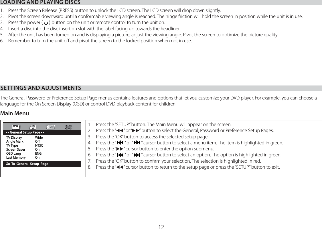 12LOADING AND PLAYING DISCSSETTINGS AND ADJUSTMENTS1.  Press the Screen Release (PRESS) button to unlock the LCD screen. The LCD screen will drop down slightly.2.  Pivot the screen downward until a conformable viewing angle is reached. The hinge friction will hold the screen in position while the unit is in use.3.  Press the power (   ) button on the unit or remote control to turn the unit on.4.   Insert a disc into the disc insertion slot with the label facing up towards the headliner.5.  After the unit has been turned on and is displaying a picture, adjust the viewing angle. Pivot the screen to optimize the picture quality.6.  Remember to turn the unit oﬀ and pivot the screen to the locked position when not in use.The General, Password or Preference Setup Page menus contains features and options that let you customize your DVD player. For example, you can choose a language for the On Screen Display (OSD) or control DVD playback content for children.Main MenuTV Display  WideAngle Mark  OTV Type  NTSCScreen Saver  OnOSD Lang  ENGLast Memory  On       Go  To  General  Setup  Page - - General Setup Page - -1.  Press the “SETUP” button. The Main Menu will appear on the screen.2. Press the “WW” or “XX” button to select the General, Password or Preference Setup Pages.3.  Press the “OK” button to access the selected setup page.4. Press the “” or “” cursor button to select a menu item. The item is highlighted in green.5. Press the “XX” cursor button to enter the option submenu.6. Press the “” or “” cursor button to select an option. The option is highlighted in green.7.  Press the “OK” button to conﬁrm your selection. The selection is highlighted in red.8. Press the “WW” cursor button to return to the setup page or press the “SETUP” button to exit.