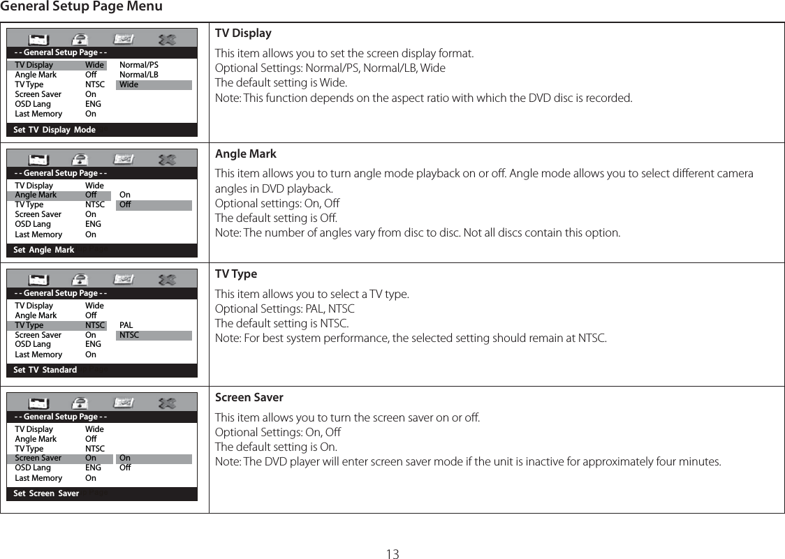 General Setup Page MenuTV Display  Wide  Normal/PSAngle Mark  O  Normal/LBTV Type  NTSC  WideScreen Saver  OnOSD Lang  ENGLast Memory  On       Set  TV  Display  Mode - - General Setup Page - -TV DisplayThis item allows you to set the screen display format.Optional Settings: Normal/PS, Normal/LB, WideThe default setting is Wide.Note: This function depends on the aspect ratio with which the DVD disc is recorded.TV Display  Wide Angle Mark  O  On TV Type  NTSC  OScreen Saver  OnOSD Lang  ENGLast Memory  On       Set  Angle  Mark- - General Setup Page - -Angle MarkThis item allows you to turn angle mode playback on or oﬀ. Angle mode allows you to select diﬀerent camera angles in DVD playback.Optional settings: On, OﬀThe default setting is Oﬀ.Note: The number of angles vary from disc to disc. Not all discs contain this option.TV Display  Wide Angle Mark  O TV Type  NTSC  PALScreen Saver  On  NTSCOSD Lang  ENGLast Memory  On      Set  TV  Standard - - General Setup Page - -TV TypeThis item allows you to select a TV type.Optional Settings: PAL, NTSCThe default setting is NTSC.Note: For best system performance, the selected setting should remain at NTSC.TV Display  Wide Angle Mark  O TV Type  NTSCScreen Saver  On  OnOSD Lang  ENG  OLast Memory  On       Set  Screen  Saver- - General Setup Page - -Screen SaverThis item allows you to turn the screen saver on or oﬀ.Optional Settings: On, OﬀThe default setting is On.Note: The DVD player will enter screen saver mode if the unit is inactive for approximately four minutes.13