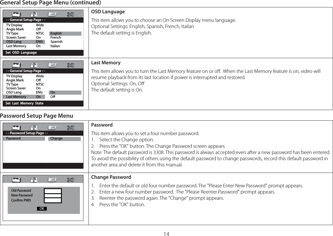 14General Setup Page Menu (continued)TV Display  WideAngle Mark  OTV Type  NTSC  EnglishScreen Saver  On  FrenchOSD Lang  ENG  SpanishLast Memory  On  Italian     Set  OSD  Language - - General Setup Page - -OSD LanguageThis item allows you to choose an On Screen Display menu language.Optional Settings: English, Spanish, French, ItalianThe default setting is English.TV Display  WideAngle Mark  OTV Type  NTSC Screen Saver  On OSD Lang  ENG  OnLast Memory  On  O     Set  Last  Memory  State - - General Setup Page - -Last MemoryThis item allows you to turn the Last Memory feature on or oﬀ.  When the Last Memory feature is on, video will resume playback from its last location if power is interrupted and restored.Optional Settings: On, OﬀThe default setting is On.Password Setup Page MenuPassword  Change        - - Password Setup Page - -PasswordThis item allows you to set a four number password.1.  Select the Change option.2.  Press the &quot;OK&quot; button. The Change Password screen appears.Note: The default password is 3308. This password is always accepted even after a new password has been entered. To avoid the possibility of others using the default password to change passwords, record this default password in another area and delete it from this manual.Old PasswordNew PasswordConrm PWD OK      Change Password1.  Enter the default or old four number password. The &quot;Please Enter New Password&quot; prompt appears.2.  Enter a new four number password.  The &quot;Please Reenter Password&quot; prompt appears.3.  Reenter the password again. The &quot;Change&quot; prompt appears.4.  Press the &quot;OK&quot; button.