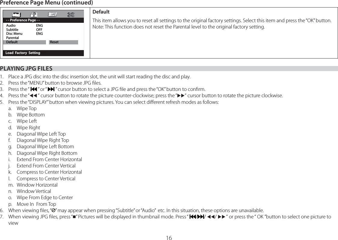 16PLAYING JPG FILES1.  Place a JPG disc into the disc insertion slot, the unit will start reading the disc and play.2.  Press the “MENU” button to browse JPG ﬁles.3. Press the “   ” or “   ” cursor button to select a JPG ﬁle and press the “OK” button to conﬁrm.4. Press the “WW “ cursor button to rotate the picture counter-clockwise; press the “XX“ cursor button to rotate the picture clockwise.5.   Press the “DISPLAY” button when viewing pictures. You can select diﬀerent refresh modes as follows: a. Wipe Top b. Wipe Bottom c. Wipe Left d. Wipe Right e. Diagonal Wipe Left Top f. Diagonal Wipe Right Top g.  Diagonal Wipe Left Bottom h.  Diagonal Wipe Right Bottom i.   Extend From Center Horizontal j.   Extend From Center Vertical k.  Compress to Center Horizontal l.   Compress to Center Vertical m. Window Horizontal n. Window Vertical o.  Wipe From Edge to Center p.  Move In  From Top6.  When viewing ﬁles, “ ” may appear when pressing “Subtitle” or “Audio”  etc. In this situation, these options are unavailable.7.   When viewing JPG ﬁles, press “” Pictures will be displayed in thumbnail mode. Press “  / / WW/ XX “ or press the “ OK ”button to select one picture to viewPreference Page Menu (continued)Audio ENG Subtitle OFF Disc Menu  ENG Parental  Default  Reset       Load  Factory  Setting- - Preference Page - -DefaultThis item allows you to reset all settings to the original factory settings. Select this item and press the “OK” button.Note: This function does not reset the Parental level to the original factory setting.