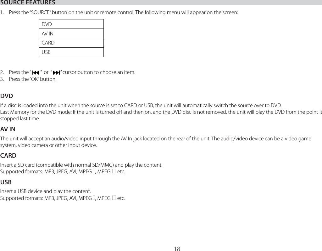 18SOURCE FEATURES1.  Press the “SOURCE” button on the unit or remote control. The following menu will appear on the screen:2. Press the “”  or  “   ” cursor button to choose an item.3.  Press the “OK” button.DVDIf a disc is loaded into the unit when the source is set to CARD or USB, the unit will automatically switch the source over to DVD.Last Memory for the DVD mode: If the unit is turned oﬀ and then on, and the DVD disc is not removed, the unit will play the DVD from the point it stopped last time.AV INThe unit will accept an audio/video input through the AV In jack located on the rear of the unit. The audio/video device can be a video game system, video camera or other input device.CARDInsert a SD card (compatible with normal SD/MMC) and play the content.Supported formats: MP3, JPEG, AVI, MPEG ,, MPEG ,, etc.USBInsert a USB device and play the content.Supported formats: MP3, JPEG, AVI, MPEG ,, MPEG ,, etc.DVDAV INCARDUSB