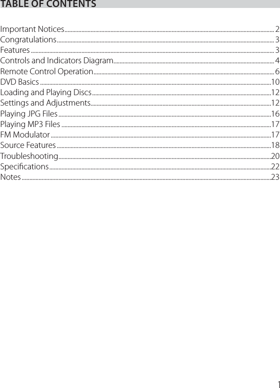 TABLE OF CONTENTSImportant Notices .........................................................................................................................................2Congratulations .............................................................................................................................................. 3Features ............................................................................................................................................................... 3Controls and Indicators Diagram ......................................................................................................... 4Remote Control Operation ...................................................................................................................... 6DVD Basics .......................................................................................................................................................10Loading and Playing Discs .....................................................................................................................12Settings and Adjustments......................................................................................................................12Playing JPG Files ...........................................................................................................................................16Playing MP3 Files .........................................................................................................................................17FM Modulator ................................................................................................................................................17Source Features ............................................................................................................................................18Troubleshooting ...........................................................................................................................................20Speciﬁcations .................................................................................................................................................22Notes ...................................................................................................................................................................231