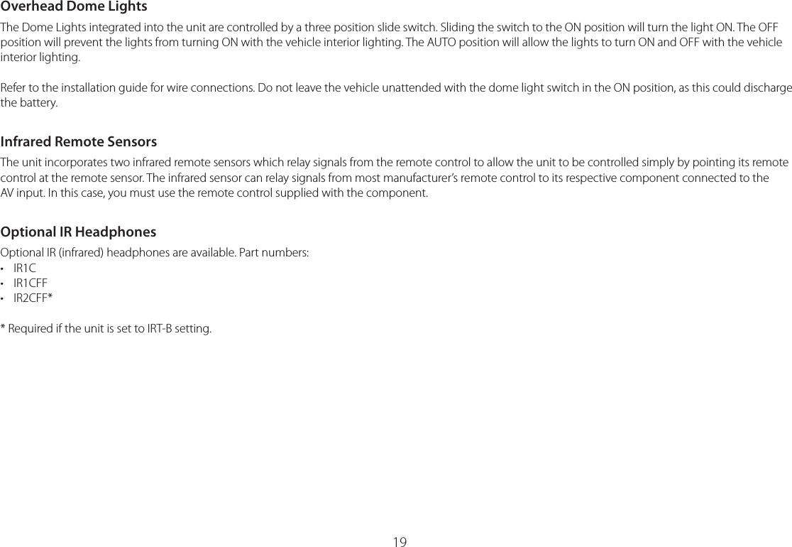 19Overhead Dome LightsThe Dome Lights integrated into the unit are controlled by a three position slide switch. Sliding the switch to the ON position will turn the light ON. The OFF position will prevent the lights from turning ON with the vehicle interior lighting. The AUTO position will allow the lights to turn ON and OFF with the vehicle interior lighting.Refer to the installation guide for wire connections. Do not leave the vehicle unattended with the dome light switch in the ON position, as this could discharge the battery.Infrared Remote SensorsThe unit incorporates two infrared remote sensors which relay signals from the remote control to allow the unit to be controlled simply by pointing its remote control at the remote sensor. The infrared sensor can relay signals from most manufacturer’s remote control to its respective component connected to the  AV input. In this case, you must use the remote control supplied with the component.Optional IR HeadphonesOptional IR (infrared) headphones are available. Part numbers:• IR1C• IR1CFF• IR2CFF** Required if the unit is set to IRT-B setting.