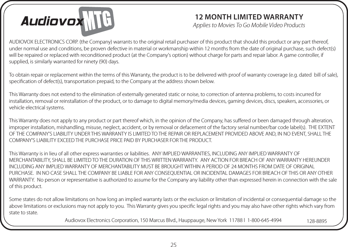 25AUDIOVOX ELECTRONICS CORP. (the Company) warrants to the original retail purchaser of this product that should this product or any part thereof, under normal use and conditions, be proven defective in material or workmanship within 12 months from the date of original purchase, such defect(s) will be repaired or replaced with reconditioned product (at the Company&apos;s option) without charge for parts and repair labor. A game controller, if supplied, is similarly warranted for ninety (90) days.To obtain repair or replacement within the terms of this Warranty, the product is to be delivered with proof of warranty coverage (e.g. dated  bill of sale), speciﬁcation of defect(s), transportation prepaid, to the Company at the address shown below.This Warranty does not extend to the elimination of externally generated static or noise, to correction of antenna problems, to costs incurred for installation, removal or reinstallation of the product, or to damage to digital memory/media devices, gaming devices, discs, speakers, accessories, or vehicle electrical systems.This Warranty does not apply to any product or part thereof which, in the opinion of the Company, has suﬀered or been damaged through alteration, improper installation, mishandling, misuse, neglect, accident, or by removal or defacement of the factory serial number/bar code label(s).  THE EXTENT OF THE COMPANY&apos;S LIABILITY UNDER THIS WARRANTY IS LIMITED TO THE REPAIR OR REPLACEMENT PROVIDED ABOVE AND, IN NO EVENT, SHALL THE COMPANY&apos;S LIABILITY EXCEED THE PURCHASE PRICE PAID BY PURCHASER FOR THE PRODUCT.This Warranty is in lieu of all other express warranties or liabilities.  ANY IMPLIED WARRANTIES, INCLUDING ANY IMPLIED WARRANTY OF MERCHANTABILITY, SHALL BE LIMITED TO THE DURATION OF THIS WRITTEN WARRANTY.  ANY ACTION FOR BREACH OF ANY WARRANTY HEREUNDER INCLUDING ANY IMPLIED WARRANTY OF MERCHANTABILITY MUST BE BROUGHT WITHIN A PERIOD OF 24 MONTHS FROM DATE OF ORIGINAL PURCHASE.  IN NO CASE SHALL THE COMPANY BE LIABLE FOR ANY CONSEQUENTIAL OR INCIDENTAL DAMAGES FOR BREACH OF THIS OR ANY OTHER WARRANTY.  No person or representative is authorized to assume for the Company any liability other than expressed herein in connection with the sale of this product.Some states do not allow limitations on how long an implied warranty lasts or the exclusion or limitation of incidental or consequential damage so the above limitations or exclusions may not apply to you.  This Warranty gives you speciﬁc legal rights and you may also have other rights which vary from state to state.128-8895Audiovox Electronics Corporation, 150 Marcus Blvd., Hauppauge, New York  11788 l  1-800-645-499412 MONTH LIMITED WARRANTYApplies to Movies To Go Mobile Video Products