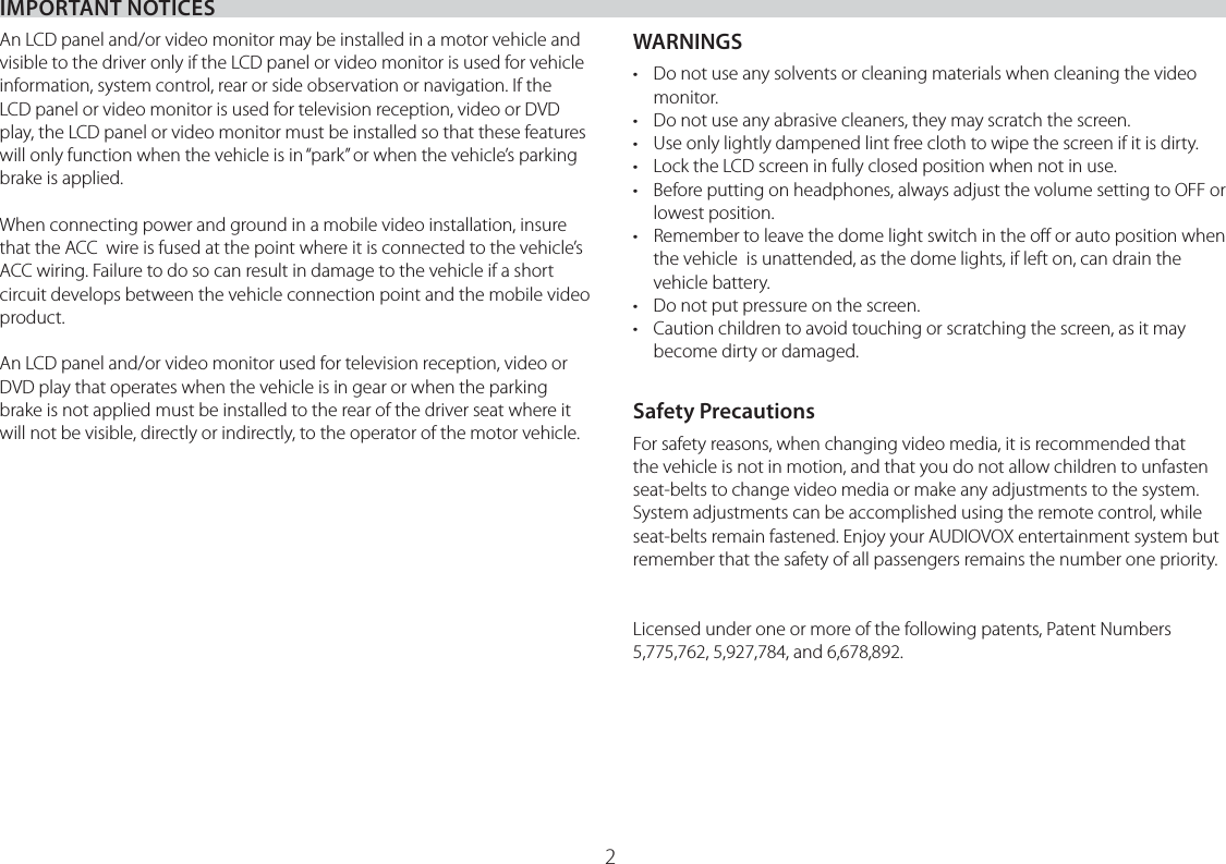 IMPORTANT NOTICES2An LCD panel and/or video monitor may be installed in a motor vehicle and visible to the driver only if the LCD panel or video monitor is used for vehicle information, system control, rear or side observation or navigation. If the LCD panel or video monitor is used for television reception, video or DVD play, the LCD panel or video monitor must be installed so that these features will only function when the vehicle is in “park” or when the vehicle’s parking brake is applied.When connecting power and ground in a mobile video installation, insure that the ACC  wire is fused at the point where it is connected to the vehicle’s ACC wiring. Failure to do so can result in damage to the vehicle if a short circuit develops between the vehicle connection point and the mobile video product.An LCD panel and/or video monitor used for television reception, video or DVD play that operates when the vehicle is in gear or when the parking brake is not applied must be installed to the rear of the driver seat where it will not be visible, directly or indirectly, to the operator of the motor vehicle.WARNINGS•  Do not use any solvents or cleaning materials when cleaning the video monitor.•  Do not use any abrasive cleaners, they may scratch the screen.•  Use only lightly dampened lint free cloth to wipe the screen if it is dirty.•  Lock the LCD screen in fully closed position when not in use.•  Before putting on headphones, always adjust the volume setting to OFF or lowest position.•  Remember to leave the dome light switch in the oﬀ or auto position when the vehicle  is unattended, as the dome lights, if left on, can drain the vehicle battery.•  Do not put pressure on the screen.•  Caution children to avoid touching or scratching the screen, as it may become dirty or damaged.Safety PrecautionsFor safety reasons, when changing video media, it is recommended that the vehicle is not in motion, and that you do not allow children to unfasten seat-belts to change video media or make any adjustments to the system. System adjustments can be accomplished using the remote control, while seat-belts remain fastened. Enjoy your AUDIOVOX entertainment system but remember that the safety of all passengers remains the number one priority.Licensed under one or more of the following patents, Patent Numbers 5,775,762, 5,927,784, and 6,678,892.