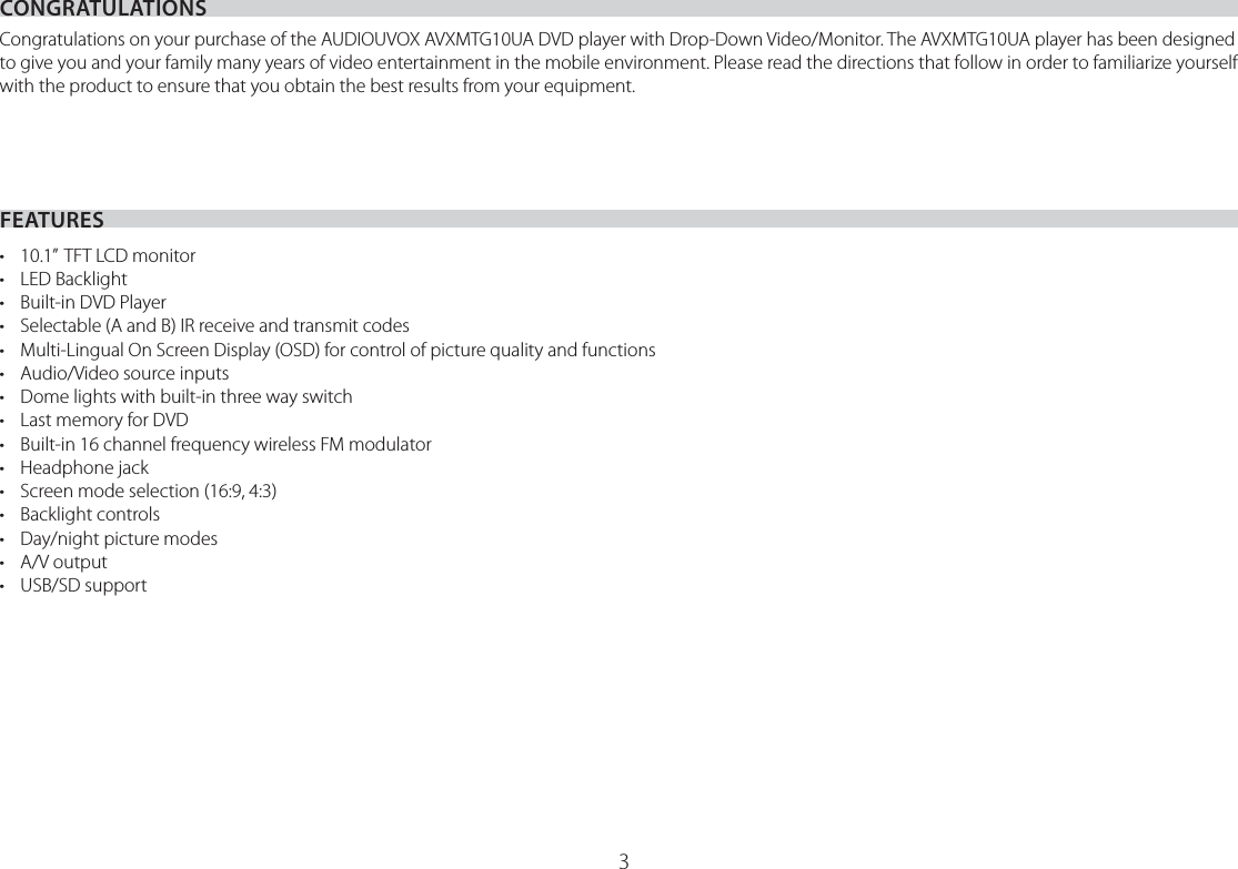 3CONGRATULATIONSFEATURESCongratulations on your purchase of the AUDIOUVOX AVXMTG10UA DVD player with Drop-Down Video/Monitor. The AVXMTG10UA player has been designed to give you and your family many years of video entertainment in the mobile environment. Please read the directions that follow in order to familiarize yourself with the product to ensure that you obtain the best results from your equipment.•  10.1”  TFT LCD monitor• LED Backlight•  Built-in DVD Player•  Selectable (A and B) IR receive and transmit codes•  Multi-Lingual On Screen Display (OSD) for control of picture quality and functions•  Audio/Video source inputs•  Dome lights with built-in three way switch•  Last memory for DVD•  Built-in 16 channel frequency wireless FM modulator• Headphone jack•  Screen mode selection (16:9, 4:3)• Backlight controls•  Day/night picture modes• A/V output• USB/SD support 