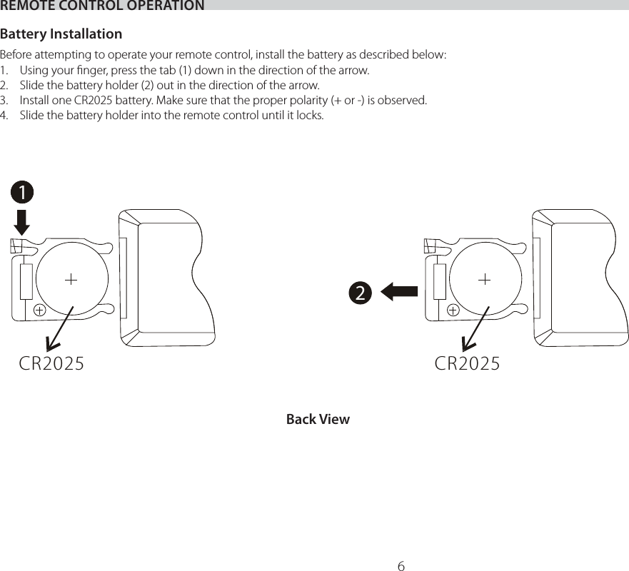 612CR2025 CR2025REMOTE CONTROL OPERATIONBattery InstallationBefore attempting to operate your remote control, install the battery as described below:1.  Using your ﬁnger, press the tab (1) down in the direction of the arrow.2.  Slide the battery holder (2) out in the direction of the arrow.3.  Install one CR2025 battery. Make sure that the proper polarity (+ or -) is observed.4.  Slide the battery holder into the remote control until it locks.Back View