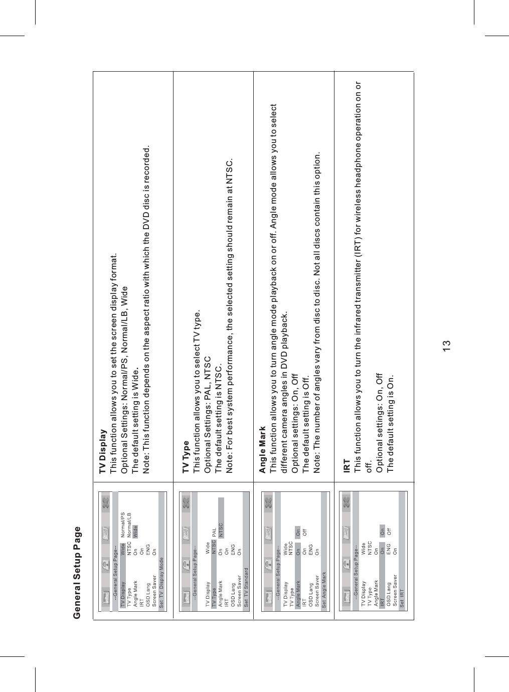 General Setup PageTV Display.This function allows you to set the screen display format.Optional Settings: Normal/PS, Normal/LB, WideThe default setting is WideNote: This function depends on the aspect ratio with which the DVD disc is recorded.TV TypeThis function allows you to select TV type.Optional Settings: PAL, NTSCThe default setting is NTSC.Note: For best system performance, the selected setting should remain at NTSC.Angle MarkThis function allows you to turn angle mode playback on or off. Angle mode allows you to selectdifferent camera angles in DVD playback.Optional settings: On, OffThe default setting is Off.Note: The number of angles vary from disc to disc. Not all discs contain this option.IRTThis function allows you to turn the infrared transmitter (IRT) for wireless headphone operation on oroff.Optional settings: On, OffThe default setting is On.13