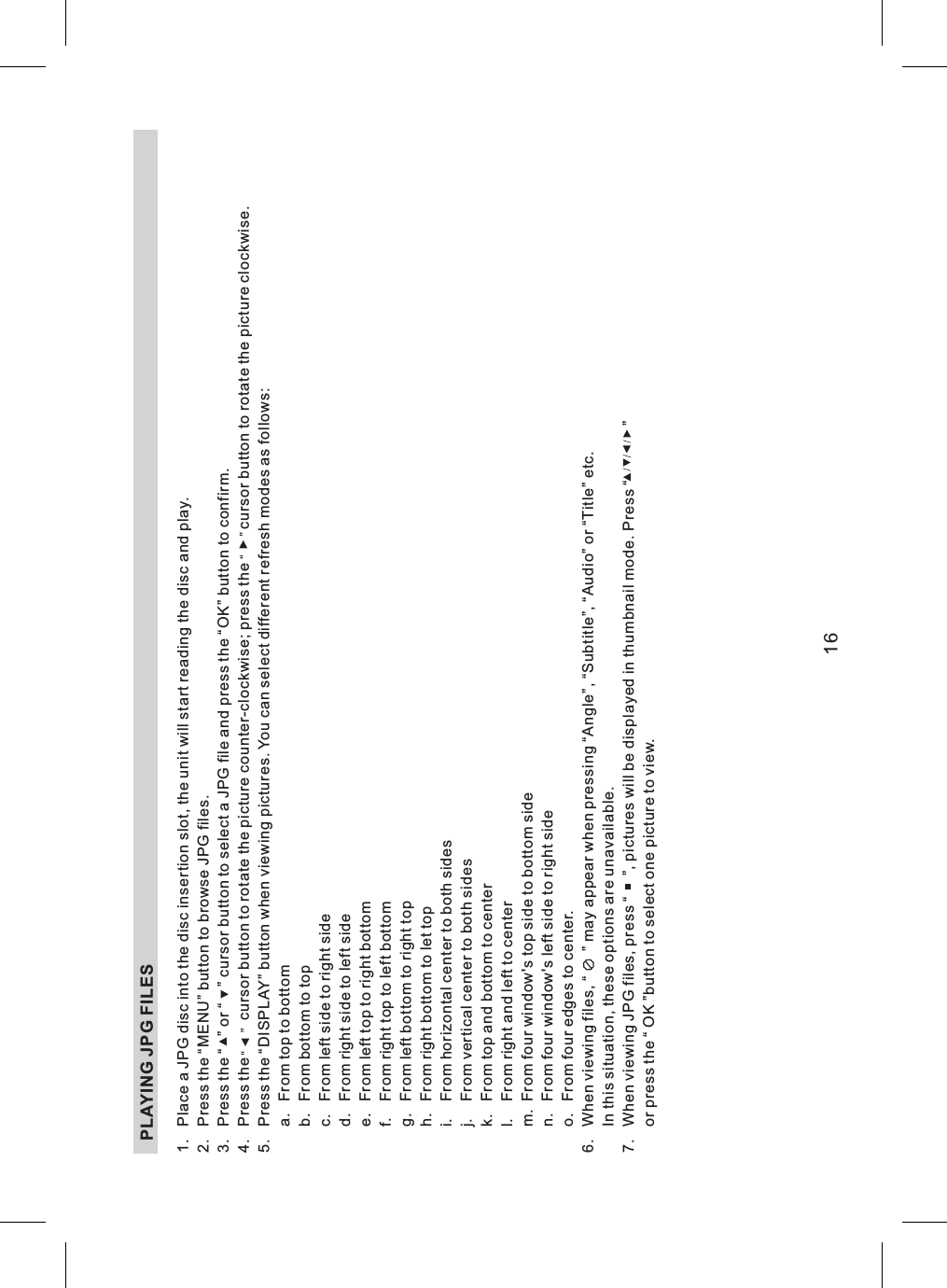 1. Place a JPG disc into the disc insertion slot, the unit will start reading the disc and play.2. Press the “MENU” button to browse JPG files.3. Press the “ ” or “ ” cursor button to select a JPG file and press the “OK” button to confirm.4. Press the cursor button to rotate the picture counter-clockwise; press the cursor button to rotate the picture clockwise.5. Press the “DISPLAY” button when viewing pictures. You can select different refresh modes as follows:a. From top to bottomb. From bottom to topc. From left side to right sided. From right side to left sidee. From left top to right bottomf. From right top to left bottomg. From left bottom to right toph. From right bottom to let topi. From horizontal center to both sidesj. From vertical center to both sidesk. From top and bottom to centerl. From right and left to centerm. From four window&apos;s top side to bottom siden. From four window&apos;s left side to right sideo. From four edges to center.6. When viewing files, “ ” may appear when pressing “Angle”, “Subtitle”, “Audio” or “Title” etc.In this situation, these options are unavailable.7. When viewing JPG files, press “ ”, pictures will be displayed in thumbnail mode. Press “ ”or press the “ OK ”button to select one picture to view.PLAYING JPG FILES16