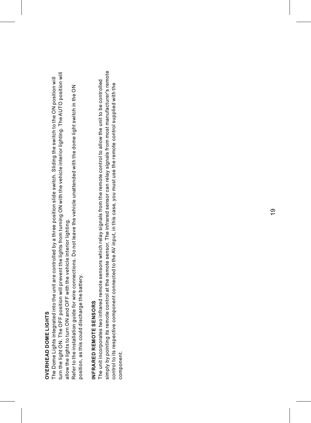OVERHEAD DOME LIGHTSThe Dome Lights integrated into the unit are controlled by a three position slide switch. Sliding the switch to the ON position willturn the light ON. The OFF position will prevent the lights from turning ON with the vehicle interior lighting. The AUTO position willallow the lights to turn ON and OFF with the vehicle interior lighting.Refer to the installation guide for wire connections. Do not leave the vehicle unattended with the dome light switch in the ONposition, as this could discharge the battery.INFRARED REMOTE SENSORSThe unit incorporates two infrared remote sensors which relay signals from the remote control to allow the unit to be controlledsimply by pointing its remote control at the remote sensor. The infrared sensor can relay signals from most manufacturer&apos;s remotecontrol to its respective component connected to the AV input, in this case, you must use the remote control supplied with thecomponent.19