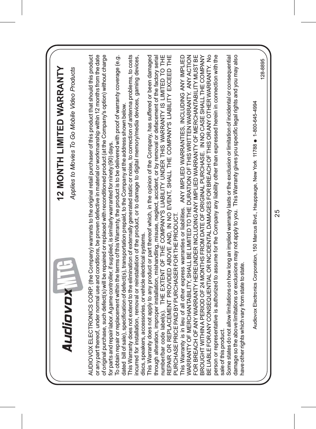 25AUDIOVOX ELECTRONICS CORP. (the Company) warrants to the original retail purchaser of this product that should this productor any part thereof, under normal use and conditions, be proven defective in material or workmanship within 12 months from the dateof original purchase, such defect(s) will be repaired or replaced with reconditioned product (at the Company&apos;s option) without chargefor parts and repair labor. A game controller, if supplied, is similarly warranted for ninety (90) days.To obtain repair or replacement within the terms of this Warranty, the product is to be delivered with proof of warranty coverage (e.g.dated bill of sale), specification of defect(s), transportation prepaid, to the Company at the address shown below.This Warranty does not extend to the elimination of externally generated static or noise, to correction of antenna problems, to costsincurred for installation, removal or reinstallation of the product, or to damage to digital memory/media devices, gaming devices,discs, speakers, accessories, or vehicle electrical systems.This Warranty does not apply to any product or part thereof which, in the opinion of the Company, has suffered or been damagedthrough alteration, improper installation, mishandling, misuse, neglect, accident, or by removal or defacement of the factory serialnumber/bar code label(s). THE EXTENT OF THE COMPANY&apos;S LIABILITY UNDER THIS WARRANTY IS LIMITED TO THEREPAIR OR REPLACEMENT PROVIDED ABOVE AND, IN NO EVENT, SHALL THE COMPANY&apos;S LIABILITY EXCEED THEPURCHASE PRICE PAID BY PURCHASER FOR THE PRODUCT.This Warranty is in lieu of all other express warranties or liabilities. ANY IMPLIED WARRANTIES, INCLUDING ANY IMPLIEDWARRANTY OF MERCHANTABILITY, SHALL BE LIMITED TO THE DURATION OF THIS WRITTEN WARRANTY. ANY ACTIONFOR BREACH OF ANY WARRANTY HEREUNDER INCLUDING ANY IMPLIED WARRANTY OF MERCHANTABILITY MUST BEBROUGHT WITHIN A PERIOD OF 24 MONTHS FROM DATE OF ORIGINAL PURCHASE. IN NO CASE SHALL THE COMPANYBE LIABLE FORANY CONSEQUENTIALOR INCIDENTAL DAMAGES FOR BREACH OF THIS ORANY OTHER WARRANTY. Noperson or representative is authorized to assume for the Company any liability other than expressed herein in connection with thesale of this product.Some states do not allow limitations on how long an implied warranty lasts or the exclusion or limitation of incidental or consequentialdamage so the above limitations or exclusions may not apply to you. This Warranty gives you specific legal rights and you may alsohave other rights which vary from state to state.Audiovox Electronics Corporation, 150 Marcus Blvd., Hauppauge, New York 11788 1-800-645-4994●128-889512 MONTH LIMITED WARRANTYApplies to Movies To Go Mobile Video Products