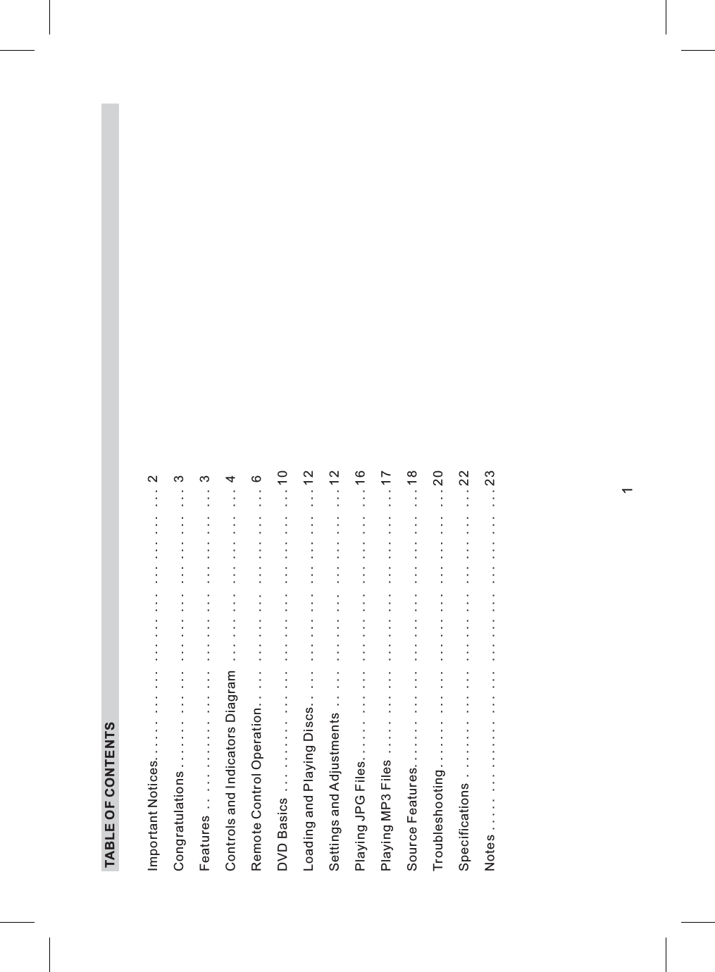 TABLE OF CONTENTSImportantNotices...... ... ... ... ... ... ... ... ... ... 2Congratulations ....... ... ... ... ... ... ... ... ... ... 3Features .. ... ....... ... ... ... ... ... ... ... ... ... 3Controls and Indicators Diagram . . . . . . . . . . . . . . . . . . . . . 4Remote Control Operation. . . . . . . . . . . . . . . . . . . . . . . . . . 6Loading and Playing Discs. . . . . . . . . . . . . . . . . . . . . . . ...12Settings and Adjustments . . . . . . . . . . . . . . . . . . . . . . . ...12Playing JPG Files...... ... ... ... ... ... ... ... ... ...16Playing MP3 Files ..... ... ... ... ... ... ... ... ... ...17SourceFeatures....... ... ... ... ... ... ... ... ... ...18Troubleshooting....... ... ... ... ... ... ... ... ... ...20Specifications . ....... ... ... ... ... ... ... ... ... ...22DVDBasics ... ....... ... ... ... ... ... ... ... ... ...10Notes..... ... ....... ... ... ... ... ... ... ... ... ...231