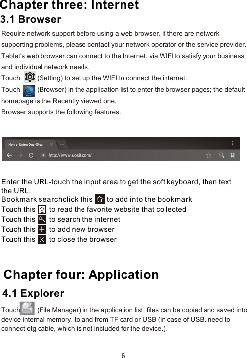 Enter the URL-touch the input area to get the soft keyboard, then text the URL.Bookmark searchclick this       to add into the bookmark Touch this       to read the favorite website that collected Touch this       to search the internet Touch this       to add new browserTouch this       to close the browser Chapter four: Application64.1 Explorer Chapter three: InternetRequire network support before using a web browser, if there are network supporting problems, please contact your network operator or the service provider. Tablet&apos;s web browser can connect to the Internet. via WIFI to satisfy your business and individual network needs.Touch          (Setting) to set up the WIFI to connect the internet.Touch          (Browser) in the application list to enter the browser pages; the default homepage is the Recently viewed one.Browser supports the following features.3.1 BrowserTouch          (File Manager) in the application list, files can be copied and saved into device internal memory, to and from TF card or USB (in case of USB, need to connect otg cable, which is not included for the device.).