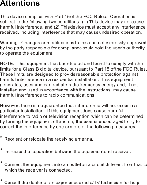 This device complies with Part 15 of the FCC Rules.  Operation is subject to the following two conditions:  (1) This device may not cause harmful interference, and (2) This device must accept any interference received, including interference that may cause undesired operation. Warning:  Changes or modifications to this unit not expressly approved by the party responsible for compliance could void the user&apos;s authority to operate the equipment. NOTE:  This equipment has been tested and found to comply with the limits for a Class B digital device, pursuant to Part 15 of the FCC Rules.  These limits are designed to provide reasonable protection against harmful interference in a residential installation.  This equipment generates, uses and can radiate radio frequency energy and, if not installed and used in accordance with the instructions, may cause harmful interference to radio communications. However, there is no guarantee that interference will not occur in a particular installation.  If this equipment does cause harmful interference to radio or television reception, which can be determined by turning the equipment off and on, the user is encouraged to try to correct the interference by one or more of the following measures: Reorient or relocate the receiving antenna.Increase the separation between the equipment and receiver.Connect the equipment into an outlet on a circuit different from that to             which the receiver is connected.Consult the dealer or an experienced radio/TV technician for help.* * * * Attentions