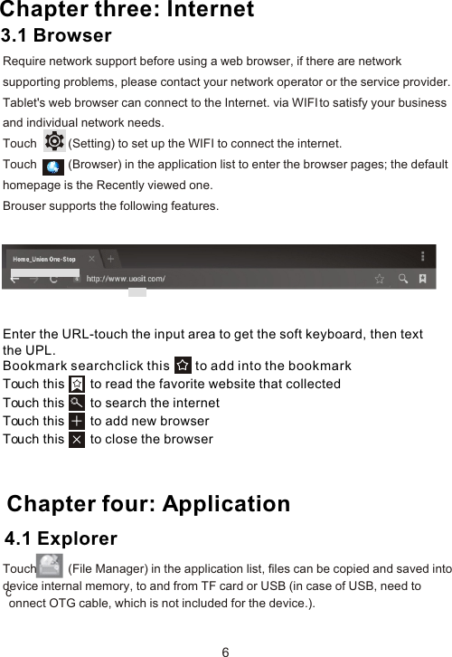 Enter the URL-touch the input area to get the soft keyboard, then text the UPL.Bookmark searchclick this       to add into the bookmark Touch this       to read the favorite website that collected Touch this       to search the internet Touch this       to add new browserTouch this       to close the browser Chapter four: Application64.1 Explorer Chapter three: InternetRequire network support before using a web browser, if there are network supporting problems, please contact your network operator or the service provider. Tablet&apos;s web browser can connect to the Internet. via WIFI to satisfy your business and individual network needs.Touch          (Setting) to set up the WIFI to connect the internet.Touch          (Browser) in the application list to enter the browser pages; the default homepage is the Recently viewed one.Brouser supports the following features.3.1 BrowserTouch          (File Manager) in the application list, files can be copied and saved into device internal memory, to and from TF card or USB (in case of USB, need to connect OTG cable, which is not included for the device.).