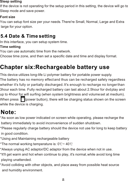 8Sleep settingIf the device is not operating for the setup period in this setting, the device will go to Sleep mode and save power. Font sizeYou can setup font size per your needs. There&apos;re Small, Normal, Large and Extra large for your option. 5.4 Date &amp; Time settingIn this interface, you can setup system time.Time settingYou can use automatic time from the network.Choose time zone, and then set a specific date and time and display format. Chapter six:Rechargeable battery useThis device utilizes long-life Li polymer battery for portable power supply. The battery has no memory effect and thus can be recharged safely regardless whether it&apos;s fully or partially discharged. It&apos;s enough to recharge no longer than 3hour each time. Fully recharged battery can last about 2.5hour for dvd play and up to 4hour for wifi surfing (when system brightness and volume set at medium). When press       (power button), there will be charging status shown on the screen while the device is charging. Note:*As soon as low power indicated on screen while operating, please recharge the  battery immediately to avoid inconvenience of sudden shutdown. *Please regularly charge battery should the device not use for long to keep battery  in good condition. *Using and Maintaining rechargeable battery*The normal working temperature is: 0 ~ 40  *Always unplug AC adaptor/DC adaptor from the device when not in use.*It&apos;ll get warm and hot when continue to play, it&apos;s normal, while avoid long time  playing unattended.*Avoid colliding with other objects, and place away from possible heat source  and humidity environment.