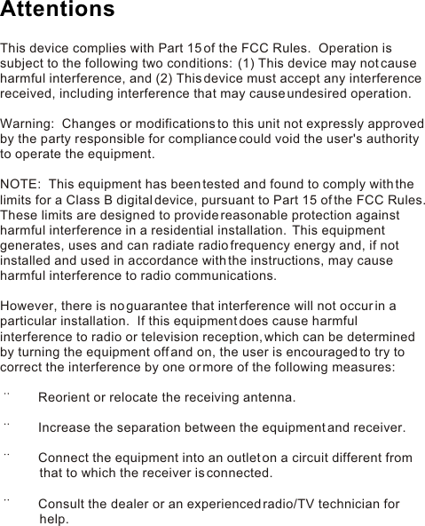 This device complies with Part 15 of the FCC Rules.  Operation is subject to the following two conditions:  (1) This device may not cause harmful interference, and (2) This device must accept any interference received, including interference that may cause undesired operation. Warning:  Changes or modifications to this unit not expressly approved by the party responsible for compliance could void the user&apos;s authority to operate the equipment. NOTE:  This equipment has been tested and found to comply with the limits for a Class B digital device, pursuant to Part 15 of the FCC Rules.  These limits are designed to provide reasonable protection against harmful interference in a residential installation.  This equipment generates, uses and can radiate radio frequency energy and, if not installed and used in accordance with the instructions, may cause harmful interference to radio communications. However, there is no guarantee that interference will not occur in a particular installation.  If this equipment does cause harmful interference to radio or television reception, which can be determined by turning the equipment off and on, the user is encouraged to try to correct the interference by one or more of the following measures:        Reorient or relocate the receiving antenna.       Increase the separation between the equipment and receiver.       Connect the equipment into an outlet on a circuit different from                   that to which the receiver is connected.       Consult the dealer or an experienced radio/TV technician for            help.Attentions