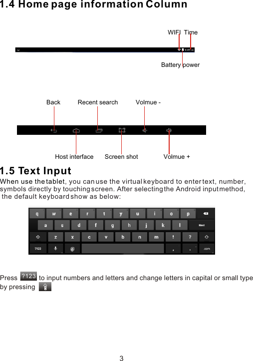 1.4 Home page information Column1.5 Text InputWhen use the tablet, you can use the virtual keyboard to enter text, number, symbols directly by touching screen. After selecting the Android input method, the default keyboard show as below:Press            to input numbers and letters and change letters in capital or small type by pressing ?1233Back  Volmue -Volmue +Host interface Screen shotRecent searchWIFI  TimeBattery power