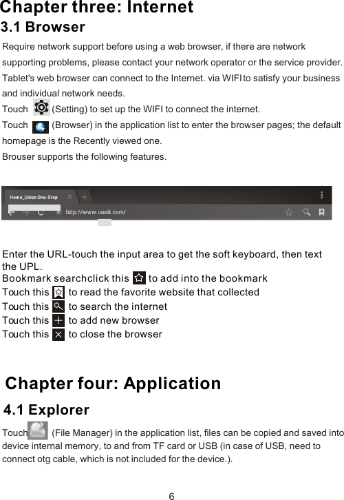 Enter the URL-touch the input area to get the soft keyboard, then text the UPL.Bookmark searchclick this       to add into the bookmark Touch this       to read the favorite website that collected Touch this       to search the internet Touch this       to add new browserTouch this       to close the browser Chapter four: Application64.1 Explorer Chapter three: InternetRequire network support before using a web browser, if there are network supporting problems, please contact your network operator or the service provider. Tablet&apos;s web browser can connect to the Internet. via WIFI to satisfy your business and individual network needs.Touch          (Setting) to set up the WIFI to connect the internet.Touch          (Browser) in the application list to enter the browser pages; the default homepage is the Recently viewed one.Brouser supports the following features.3.1 BrowserTouch          (File Manager) in the application list, files can be copied and saved into device internal memory, to and from TF card or USB (in case of USB, need to connect otg cable, which is not included for the device.).