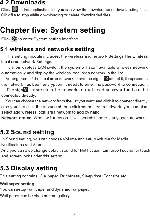 4.2 DownloadsChapter five: System setting5.2 Sound setting7Click          in the application list, you can view the downloaded or downlaoding files. Click file to stop while downloading or delete downloaded files.Click       to enter System setting interface.5.1 wireless and networks setting    This setting module includes: the wireless and network Settings The wireless local area network Settings.     Turn on wireless LAN switch, the system will scan available wireless network automatically and display the wireless local area network in the list.    Among them, if the local area networks have the sign       behind it, it represents the network has been encryption, it needs to enter the password to connection.    The sign       represents the networks do not need password and can be connected directly.    You can choose the network from the list you want and click it to connect directly,also you can click the advanced,then click connected to network; you can also select add wireless local area network to add by hand.Network notice: When wifi turns on, it will search if there is any open networks.In Sound setting, you can choose Volume and setup volume for Media, Notifications and Alarm. And you can also change default sound for Notification, turn on/off sound for touch and screen lock under this setting.5.3 Display settingThis setting contains: Wallpaper, Brightness, Sleep time, Font size etc.Wallpaper settingYou can setup wall paper and dynamic wallpaper. Wall paper can be chosen from gallery.