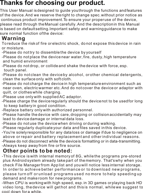 Thanks for choosing our product. This User Manual is designed to guide you through the functions and features of the device. And we reserve the right to change spec. without prior notice as continuous product improvement.To ensure your proper use of the device, please read through the Manual carefully. And the description in this Manual is based on default setting.Important safety and warning guidance to make sure normal function of the device:WarningTo reduce the risk of fire or electric shock, do not expose this device in rain or moisture.-Please do not try to dissemble the device by yourself-Please do not place the device near water, fire, dusty, high temperature  and humid environment-Please do not drop, or collide and shake the device with force, esp.   touch panel.-Please do not clean the device by alcohol, or other chemical detergents,  clean the surface only with soft cloth. -Please do not charge the device in high temperature environment such as  near oven, electric warmer etc. And do not cover the device or adaptor with  quilt, or clothes while charging. -Please use only with supplied AC adaptor.-Please charge the device regularly should the device not to be used for long  to keep battery in good condition. -Replace battery only with authorized personnel. -Please handle the device with care, dropping or collision accidentally may  lead to device damage or internal data loss.-Please do not use the device when driving or during walking.-Please regularly duplicate your data and files saved in this device.-You&apos;re solely responsible for any data loss or damage if due to negligence on  above or repair and battery replacement and other individual reasons. -Please do not disconnect while the device is formatting or in data-transmitting. -Always keep away from fire or fire source.  Other points to be noted:-This device is with internal memory of 8G, while the programs pre-stored  plus Android system already take part of the memory. That&apos;s why when you  check File Manager from App list and you will notice less internal storage.  In order to achieve better performance or to download new programs,  please turn off or unload programs used no more to help speeding up  demand and make room for new programs.-When CPU is working with high speed, esp. in 3D games or playing back HD  video long, the device will get hot and this is normal, while we suggest to cool down for a while. 