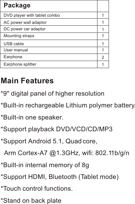 Main Features*9&quot; digital panel of higher resolution *Built-in rechargeable Lithium polymer battery. *Built-in one speaker.*Support playback DVD/VCD/CD/MP3*Support Android 5.1, Quad core,   Arm Cortex-A7 @1.3GHz, wifi: 802.11b/g/n*Built-in internal memory of 8g *Support HDMI, Bluetooth (Tablet mode)*Touch control functions.*Stand on back platePackageDVD player with tablet combo    AC power wall adaptor               USB cable                                  User manual  111111DC power car adaptorMounting strapsEarphoneEarphone splitter21