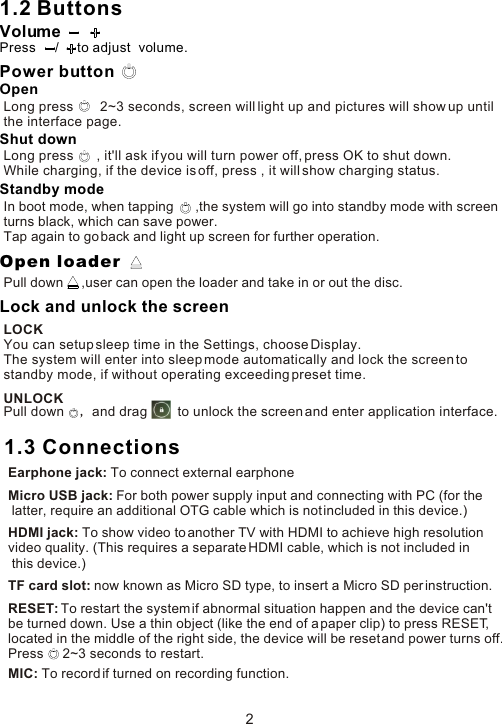 1.2 Buttons2Power buttonVolumePress     /     to adjust  volume.OpenLong press       2~3 seconds, screen will light up and pictures will show up until the interface page.Shut downLong press      , it&apos;ll ask if you will turn power off, press OK to shut down. While charging, if the device is off, press , it will show charging status. Standby modeIn boot mode, when tapping      ,the system will go into standby mode with screenturns black, which can save power.Tap again to go back and light up screen for further operation.Open loaderPull down     ,user can open the loader and take in or out the disc.Lock and unlock the screenLOCKYou can setup sleep time in the Settings, choose Display. The system will enter into sleep mode automatically and lock the screen to standby mode, if without operating exceeding preset time. UNLOCKPull down     and drag        to unlock the screen and enter application interface.1.3 ConnectionsEarphone jack: To connect external earphoneMicro USB jack: For both power supply input and connecting with PC (for the latter, require an additional OTG cable which is not included in this device.)HDMI jack: To show video to another TV with HDMI to achieve high resolution video quality. (This requires a separate HDMI cable, which is not included in this device.)TF card slot: now known as Micro SD type, to insert a Micro SD per instruction.RESET: To restart the system if abnormal situation happen and the device can&apos;t be turned down. Use a thin object (like the end of a paper clip) to press RESET, located in the middle of the right side, the device will be reset and power turns off. Press     2~3 seconds to restart.MIC: To record if turned on recording function. 