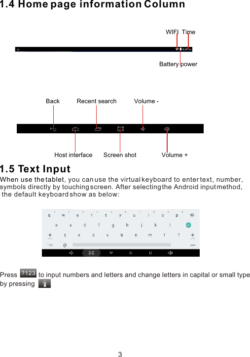 1.4 Home page information Column1.5 Text InputWhen use the tablet, you can use the virtual keyboard to enter text, number, symbols directly by touching screen. After selecting the Android input method, the default keyboard show as below:Press            to input numbers and letters and change letters in capital or small type by pressing ?1233Back  Volume -Volume +Host interface Screen shotRecent searchWIFI  TimeBattery power