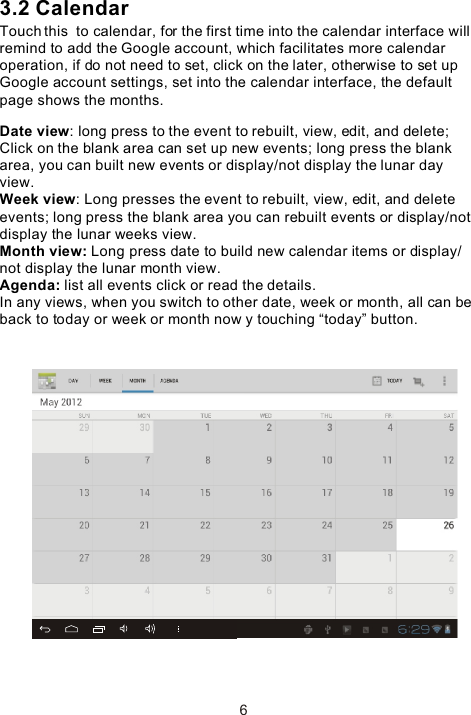 3.2 CalendarTouch this  to calendar, for the first time into the calendar interface will remind to add the Google account, which facilitates more calendar operation, if do not need to set, click on the later, otherwise to set up Google account settings, set into the calendar interface, the default page shows the months.Date view: long press to the event to rebuilt, view, edit, and delete; Click on the blank area can set up new events; long press the blank area, you can built new events or display/not display the lunar day view.Week view: Long presses the event to rebuilt, view, edit, and delete events; long press the blank area you can rebuilt events or display/not display the lunar weeks view.Month view: Long press date to build new calendar items or display/not display the lunar month view.Agenda: list all events click or read the details.In any views, when you switch to other date, week or month, all can be back to today or week or month now y touching “today” button. 6