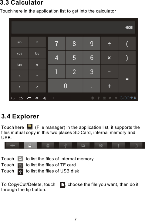 3.3 CalculatorTouch here in the application list to get into the calculator3.4 Explorer Touch here         (File manager) in the application list, it supports the files mutual copy in this two places SD Card, internal memory and USB.Touch          to list the files of Internal memoryTouch          to list the files of TF cardTouch          to list the files of USB diskTo Copy/Cut/Delete, touch        , choose the file you want, then do it through the tip button. 7