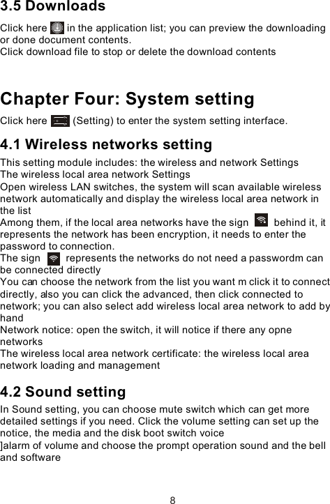 3.5 DownloadsClick here       in the application list; you can preview the downloading or done document contents. Click download file to stop or delete the download contents Chapter Four: System settingClick here         (Setting) to enter the system setting interface. 4.1 Wireless networks settingThis setting module includes: the wireless and network Settings The wireless local area network Settings Open wireless LAN switches, the system will scan available wireless network automatically and display the wireless local area network in the list Among them, if the local area networks have the sign         behind it, it represents the network has been encryption, it needs to enter the password to connection. The sign         represents the networks do not need a passwordm can be connected directlyYou can choose the network from the list you want m click it to connect directly, also you can click the advanced, then click connected to network; you can also select add wireless local area network to add by handNetwork notice: open the switch, it will notice if there any opne networks The wireless local area network certificate: the wireless local area network loading and management4.2 Sound settingIn Sound setting, you can choose mute switch which can get more detailed settings if you need. Click the volume setting can set up the notice, the media and the disk boot switch voice]alarm of volume and choose the prompt operation sound and the bell and software 8