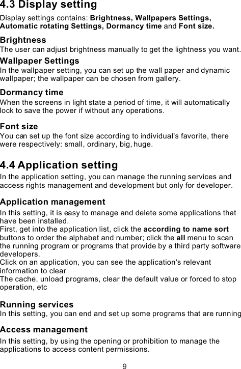 4.3 Display settingDisplay settings contains: Brightness, Wallpapers Settings, Automatic rotating Settings, Dormancy time and Font size. BrightnessThe user can adjust brightness manually to get the lightness you want.Wallpaper SettingsIn the wallpaper setting, you can set up the wall paper and dynamic wallpaper; the wallpaper can be chosen from gallery. Dormancy timeWhen the screens in light state a period of time, it will automatically lock to save the power if without any operations.Font sizeYou can set up the font size according to individual&apos;s favorite, there were respectively: small, ordinary, big, huge.4.4 Application settingIn the application setting, you can manage the running services and access rights management and development but only for developer.Application managementIn this setting, it is easy to manage and delete some applications that have been installed.First, get into the application list, click the according to name sort buttons to order the alphabet and number; click the all menu to scan the running program or programs that provide by a third party software developers.Click on an application, you can see the application&apos;s relevant information to clear  The cache, unload programs, clear the default value or forced to stop operation, etcRunning servicesIn this setting, you can end and set up some programs that are runningAccess managementIn this setting, by using the opening or prohibition to manage the applications to access content permissions. 9