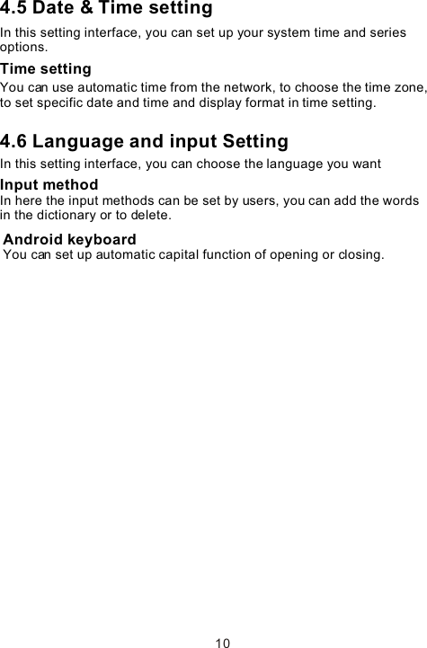 4.5 Date &amp; Time settingIn this setting interface, you can set up your system time and series options.Time settingYou can use automatic time from the network, to choose the time zone, to set specific date and time and display format in time setting.4.6 Language and input Setting In this setting interface, you can choose the language you want Input methodIn here the input methods can be set by users, you can add the words in the dictionary or to delete.Android keyboardYou can set up automatic capital function of opening or closing. 10