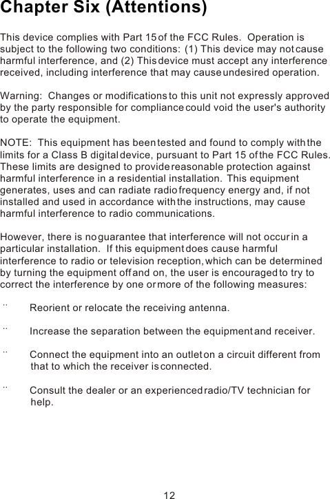 This device complies with Part 15 of the FCC Rules.  Operation is subject to the following two conditions:  (1) This device may not cause harmful interference, and (2) This device must accept any interference received, including interference that may cause undesired operation. Warning:  Changes or modifications to this unit not expressly approved by the party responsible for compliance could void the user&apos;s authority to operate the equipment. NOTE:  This equipment has been tested and found to comply with the limits for a Class B digital device, pursuant to Part 15 of the FCC Rules.  These limits are designed to provide reasonable protection against harmful interference in a residential installation.  This equipment generates, uses and can radiate radio frequency energy and, if not installed and used in accordance with the instructions, may cause harmful interference to radio communications. However, there is no guarantee that interference will not occur in a particular installation.  If this equipment does cause harmful interference to radio or television reception, which can be determined by turning the equipment off and on, the user is encouraged to try to correct the interference by one or more of the following measures:        Reorient or relocate the receiving antenna.       Increase the separation between the equipment and receiver.       Connect the equipment into an outlet on a circuit different from                   that to which the receiver is connected.       Consult the dealer or an experienced radio/TV technician for            help.Chapter Six (Attentions)12