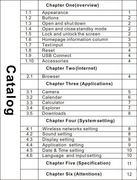 Chapter One(overview)Appearance    ButtonsOpen and shut downOpen and close standby modeLock and unlock the screenHomepage information column    Text input    ResetUSB Connect    AccessoriesChapter Two (Internet)    BrowserChapter Three (Applications)Camera  Calendar    Calculator    Explorer DownloadsCatalog1.11.21.31.41.51.61.71.81.91.102.13.13.23.33.43.5Chapter Four (System setting)  Wireless networks setting  Sound setting  Display setting  Application  setting  Date &amp; Time setting  Language  and input setting4.14.24.34.44.54.6Chapter Five (Specification)Chapter Six (Attentions)1222233444456778889910101112