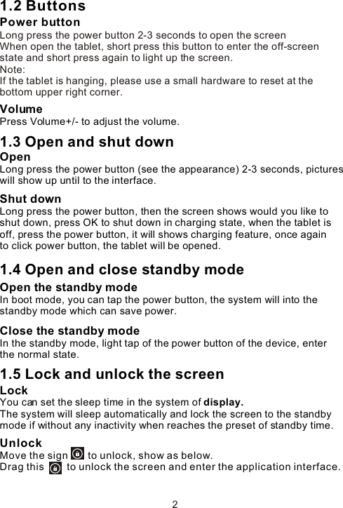 1.2 ButtonsPower buttonLong press the power button 2-3 seconds to open the screenWhen open the tablet, short press this button to enter the off-screen state and short press again to light up the screen. Note:If the tablet is hanging, please use a small hardware to reset at the bottom upper right corner.VolumePress Volume+/- to adjust the volume.1.3 Open and shut down Open Long press the power button (see the appearance) 2-3 seconds, pictures will show up until to the interface. Shut downLong press the power button, then the screen shows would you like to shut down, press OK to shut down in charging state, when the tablet is off, press the power button, it will shows charging feature, once again to click power button, the tablet will be opened.1.4 Open and close standby modeOpen the standby mode In boot mode, you can tap the power button, the system will into the standby mode which can save power.Close the standby modeIn the standby mode, light tap of the power button of the device, enter the normal state.1.5 Lock and unlock the screen Lock You can set the sleep time in the system of display.The system will sleep automatically and lock the screen to the standby mode if without any inactivity when reaches the preset of standby time.UnlockMove the sign       to unlock, show as below.Drag this        to unlock the screen and enter the application interface.2