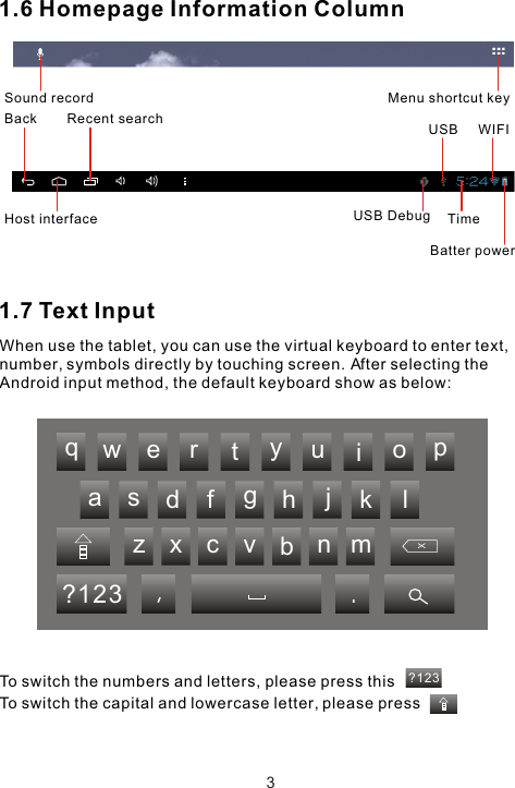 ?123qwertasdfgzxcvyuiophjklbnm?123 ,.1.6 Homepage Information Column1.7 Text InputWhen use the tablet, you can use the virtual keyboard to enter text, number, symbols directly by touching screen. After selecting the Android input method, the default keyboard show as below: To switch the numbers and letters, please press thisTo switch the capital and lowercase letter, please pressMenu shortcut keyUSBUSB Debug TimeWIFIBatter powerBack Host interfaceRecent search3Sound record