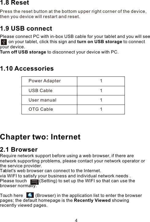 1.8 ResetPress the reset button at the bottom upper right corner of the device, then you device will restart and reset. 1.9 USB connect Please connect PC with in-box USB cable for your tablet and you will see         on your tablet, click this sign and turn on USB storage to connect your device.Turn off USB storage to disconnect your device with PC.1.10 Accessories Chapter two: Internet2.1 BrowserRequire network support before using a web browser, if there are network supporting problems, please contact your network operator or the service provider.Tablet&apos;s web browser can connect to the Internet. via WIFI to satisfy your business and individual network needs .Please touch          (Setting) to set up the WIFI so that can use the browser normally. Power AdapterUSB CableUser manuaIOTG Cable1111Touch here          (Browser) in the application list to enter the browser pages; the default homepage is the Recently Viewed showing recently viewed pages.4