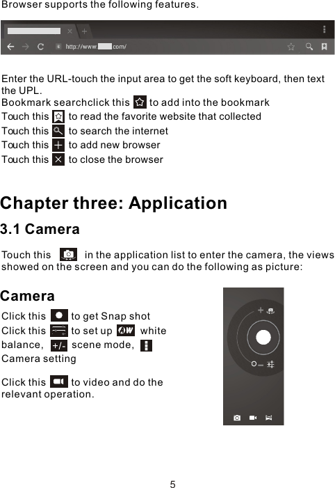 Enter the URL-touch the input area to get the soft keyboard, then text the UPL.Bookmark searchclick this       to add into the bookmark Touch this       to read the favorite website that collected Touch this       to search the internet Touch this       to add new browserTouch this       to close the browser Chapter three: Application3.1 CameraTouch this            in the application list to enter the camera, the views showed on the screen and you can do the following as picture:CameraClick this         to get Snap shot Click this         to set up          white balance,          scene mode,         Camera settingClick this         to video and do the relevant operation.Browser supports the following features.5