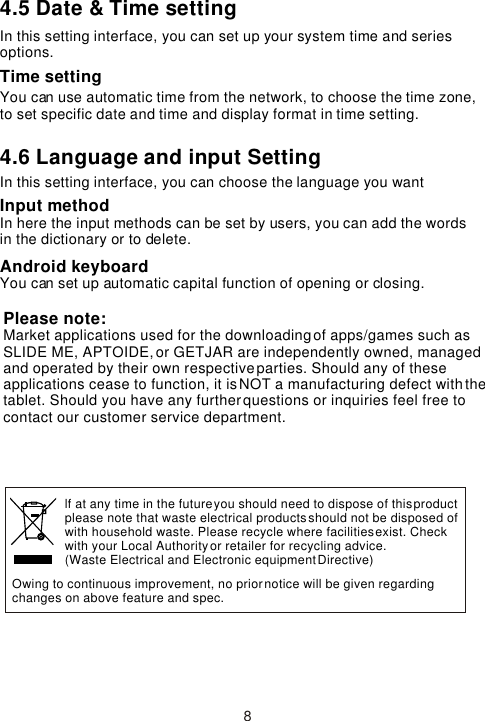 4.5 Date &amp; Time settingIn this setting interface, you can set up your system time and series options.Time settingYou can use automatic time from the network, to choose the time zone, to set specific date and time and display format in time setting.4.6 Language and input Setting In this setting interface, you can choose the language you want Input methodIn here the input methods can be set by users, you can add the words in the dictionary or to delete.Android keyboardYou can set up automatic capital function of opening or closing. 8Owing to continuous improvement, no prior notice will be given regarding changes on above feature and spec. lf at any time in the future you should need to dispose of this product please note that waste electrical products should not be disposed ofwith household waste. Please recycle where facilities exist. Check with your Local Authority or retailer for recycling advice. (Waste Electrical and Electronic equipment Directive)Please note: Market applications used for the downloading of apps/games such as SLIDE ME, APTOIDE, or GETJAR are independently owned, managed and operated by their own respective parties. Should any of these applications cease to function, it is NOT a manufacturing defect with the tablet. Should you have any further questions or inquiries feel free to contact our customer service department. 